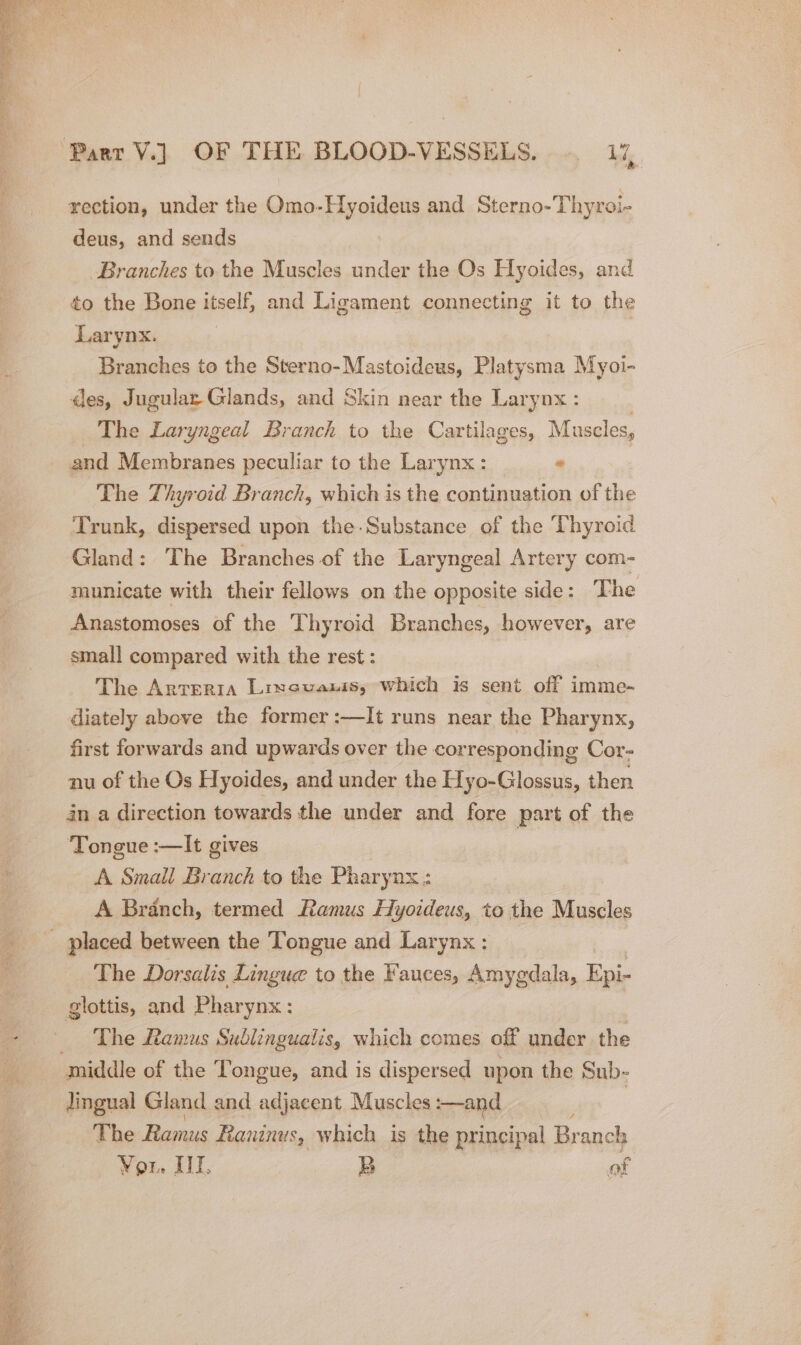 :% rection, under the Omo-Hyoideus and Sterno-Thyroi- deus, and sends Branches to the Muscles under the Os Hyoides, and to the Bone itself, and Ligament connecting it to the Larynx. | Branches to the Sterno-Mastoideus, Platysma Myoi- des, Jugular- Glands, and Skin near the Larynx : The Laryngeal Branch to the Cartilages, Mascles, and Membranes peculiar to the Larynx : ” The Thyroid Branch, which is the continuation of the Trunk, dispersed upon the.Substance of the Thyroid Gland: The Branches of the Laryngeal Artery com- municate with their fellows on the opposite side: The Anastomoses of the Thyroid Branches, however, are small compared with the rest: The Arteria Lixecuanis, which is sent off imme- diately above the former :—It runs near the Pharynx, first forwards and upwards over the corresponding Cor- nu of the Os Hyoides, and under the Hyo-Glossus, then in a direction towards the under and fore part of the Tongue :—It gives A Small Branch to the Pharynx ; A Branch, termed Ramus Hyoideus, to the Muscles _ placed between the Tongue and Larynx ; The Dorsalis Linguc to the Fauces, Amygdala, eee glottis, and Pharynx: The Ramus Sublingualis, which comes off under the middle of the Tongue, and is dispersed upon the Sub- ee Gland and adjacent Muscles :—and | The Ramus Raninus, which is the principal Branch Yor. III. B of