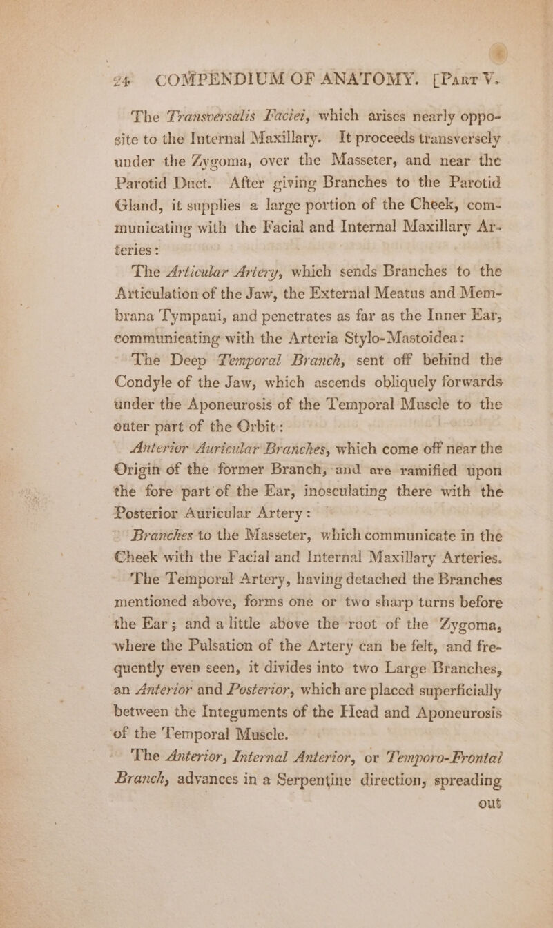 =) of COMPENDIUM OF ANATOMY. [Parr V. The Yransversalis Faciet, which arises nearly oppo- site to the Internal Maxillary. It proceeds transversely under the Zygoma, over the Masseter, and near the Parotid Duct. After giving Branches to the Parotid Gland, it supplies a large portion of the Cheek, com- municating with the Facial and Internal Maxillary Ar- teries : The Articular Artery, which sends Branches to the Articulation of the Jaw, the External Meatus and Mem- brana Tympani, and penetrates as far as the Inner Kar, communicating with the Arteria Stylo-Mastoidea: The Deep Temporal Branch, sent off behind the Condyle of the Jaw, which ascends obliquely forwards under the Aponeurosis of the Temporal Muscle to the outer part of the Orbit: _ Anterior Auricular Branches, which come off néar the Origin of the former Branch, and are ramified upon the fore part of the Ear, inosculating there with the Posterior Auricular Artery : Branches to the Masseter, which communicate in the Cheek with the Facial and Internal Maxillary Arteries. The Temporal Artery, having detached the Branches mentioned above, forms one or two sharp turns before the Ear; and a little above the root of the Zygoma, where the Pulsation of the Artery can be felt, and fre- quently even seen, it divides into two Large Branches, an Anterior and Posterior, which are placed superficially between the Integuments of the Head and Aponeurosis ‘of the Temporal Muscle. The Anterior, Internal Anterior, or Temporo-Frontal Branch, advances in a Serpentine direction, spreading out
