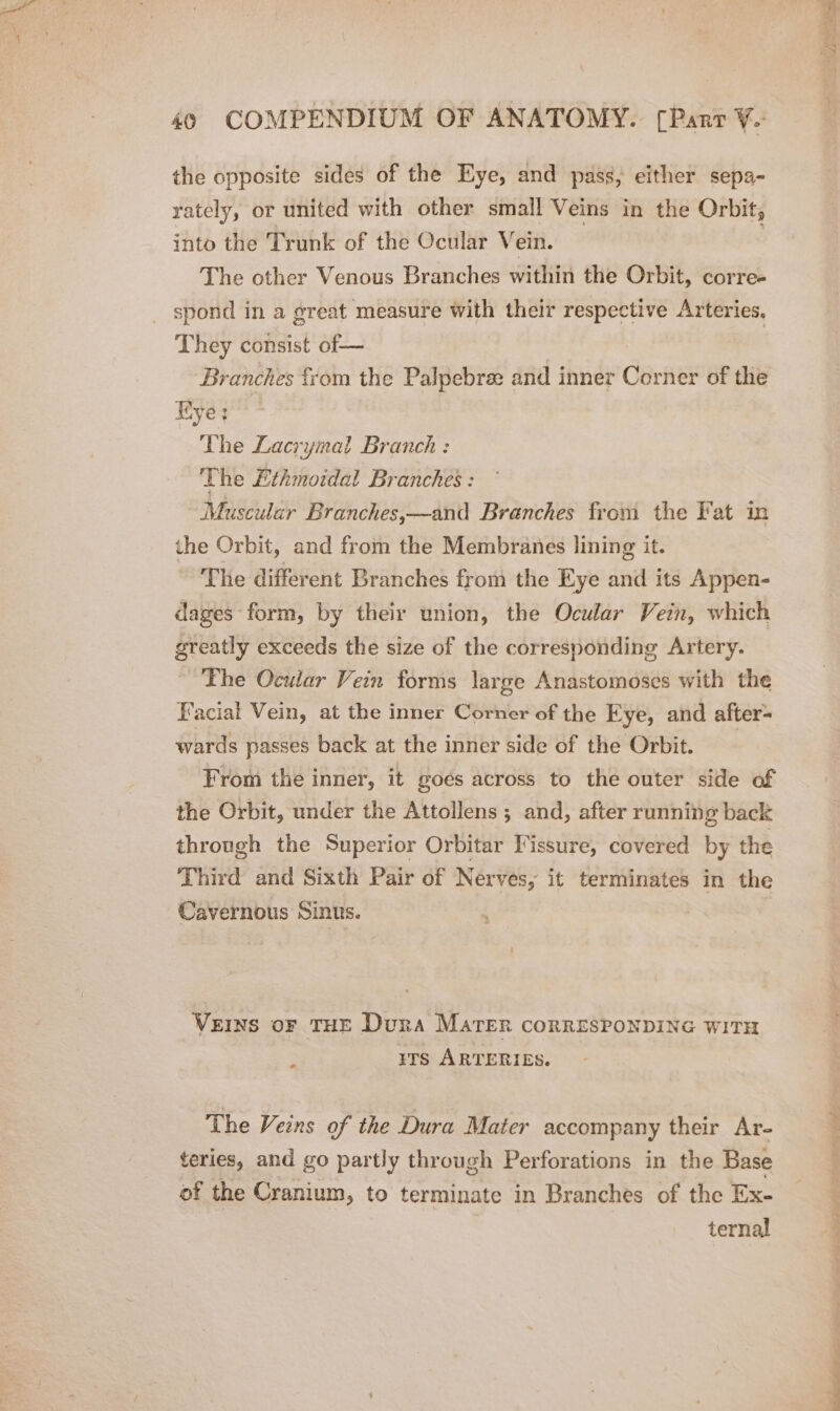 the opposite sides of the Eye, and pass, either sepa- rately, or united with other small Veins in the Orbit, into the Trunk of the Ocular Vein. | The other Venous Branches within the Orbit, corre- spond in a great measure with their respective Arteries. They consist of— Branches from the Palpebree and inner Corner of the Kye; The Lacrymal Branch : The Ethmotdal Branches : Muscular Branches,—and Branches from the Fat in the Orbit, and from the Membranes lining it. The different Branches from the Eye and its Appen- dages form, by their union, the Ocular Vein, which greatly exceeds the size of the corresponding Artery. The Ocular Vein forms large Anastomoses with the Facial Vein, at the inner Corner of the Eye, and after= wards passes back at the inner side of the Orbit. From the inner, it goés across to the outer side of the Orbit, under the Attollens ; and, after running back through the Superior Orbitar Fissure, covered by the Third and Sixth Pair of Nerves, it terminates in the Cavernous Sinus. Veins oF THE Dura Mater corRESPONDING WITH rrs ARTERIES. The Veins of the Dura Mater accompany their Ar- teries, and go partly through Perforations in the Base of the Cranium, to terminate in Branches of the Ex- ternal