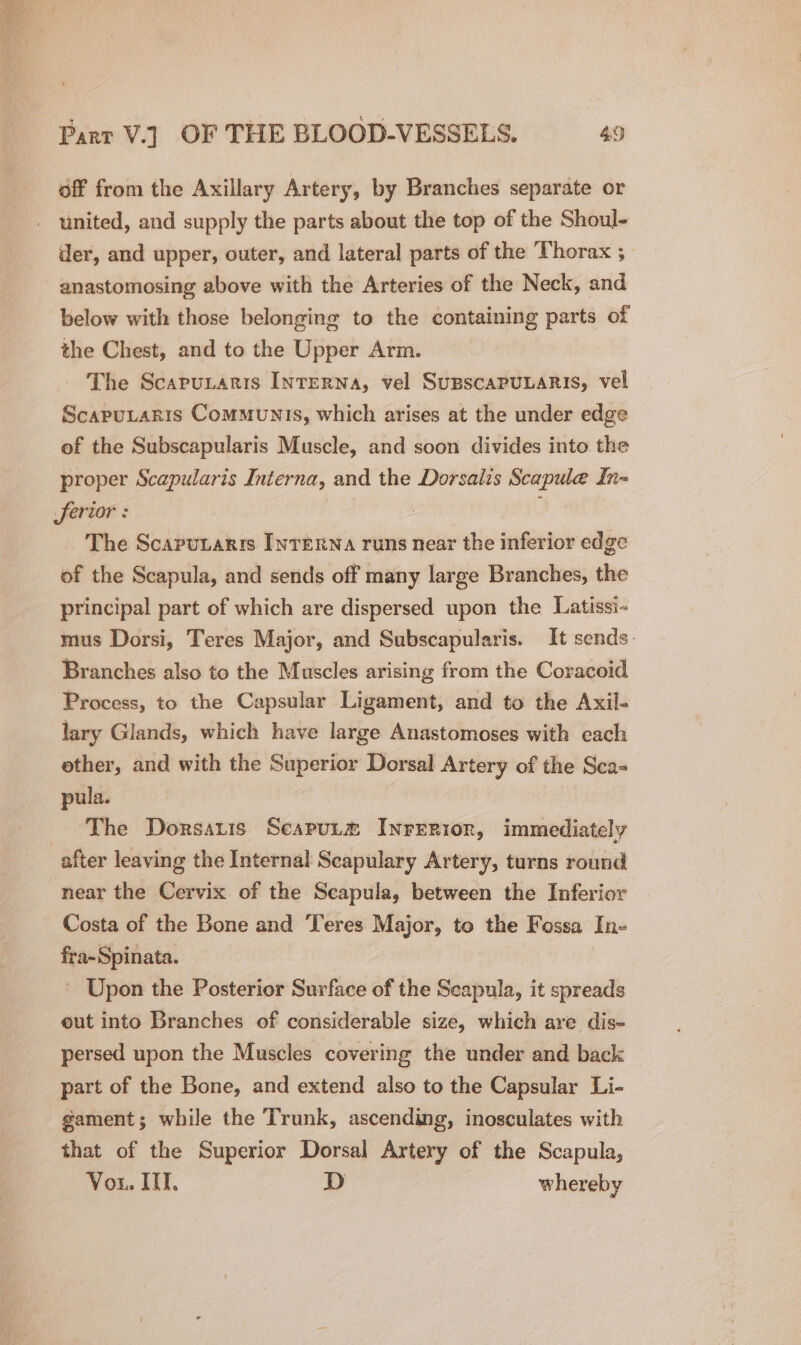off from the Axillary Artery, by Branches separate or der, and upper, outer, and lateral parts of the Thorax ; anastomosing above with the Arteries of the Neck, and below with those belonging to the containing parts of the Chest, and to the Upper Arm. The Scapunaris INTERNA, vel SuBSCAPULARIS, vel Scaputaris Communis, which arises at the under edge of the Subscapularis Muscle, and soon divides into the proper Scapularis Interna, and the Dorsalis Scapule In- ferior : The Scaputaris Inrexna runs near the inferior edge of the Scapula, and sends off many large Branches, the principal part of which are dispersed upon the Latissi- mus Dorsi, Teres Major, and Subscapularis. It sends. Branches also to the Muscles arising from the Coracoid Process, to the Capsular Ligament, and to the Axil- lary Glands, which have large Anastomoses with each other, and with the Superior Dorsal Artery of the Sca- pula. The Dorsatis Scaput® Inrerior, immediately after leaving the Internal Scapulary Artery, turns round near the Cervix of the Scapula, between the Inferior Costa of the Bone and Teres Major, to the Fossa In- fra-Spinata. 3 ’ Upon the Posterior Surface of the Seapula, it spreads eut into Branches of considerable size, which are dis- persed upon the Muscles covering the under and back part of the Bone, and extend also to the Capsular Li- gament; while the Trunk, ascending, inosculates with that of the Superior Dorsal Artery of the Scapula, Vou. IT, D whereby