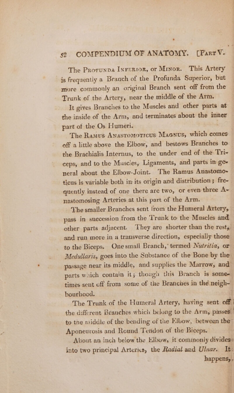 The Prorunpa Iwrerior, or Minor. This Artery is frequently a Braoch of the Profunda Superior, but more commonly an original Branch sent off from the Trunk of the Artery, near the middle of the Arm. It gives Branches to the Muscles and other parts at the inside of the Arm, and terminates about the inner part of the Os Humeri. | The Ramus Anastomotreus Macenus, which comes off a little above the Elbow, and bestows Branches to the Brachialis Internus, to the under end of the Tri- ceps, and to the Muscles, Ligaments, and parts in ge~ neral about the Elbow-Joint. The Ramus Anastomo- ticus is variable both im its origin and distribution ; fre- quently instead of one there are two, or even three A~ nastomosing Arteries at this part of the Arm. The smaller Branches sent from the Humeral Artery, pass in succession from the Trunk to the Muscles and other parts adjacent. They are shorter than the rests. and run more in a transverse direction, especially those to the Biceps. Onesmall Branch,” termed. Nutritia, or Medullaris, goes into the Substance of the Bone by the. passage near its middie, and supplies the Marrow, and parts waich contain it; though this Branch is some- times sent off from some of the Branches in the neigh- bourhood. | The Trunk of the Humeral Artery, having sent off the different Branches which belong to the Arm, passes to the middle of the bending of the Elbow, between the” Aponeurosis and Round Tendon of the Biceps. About an inch below the Klbow, it commonly divides» into two principal Arteries, the Radial and Ulnar. It happens, ,