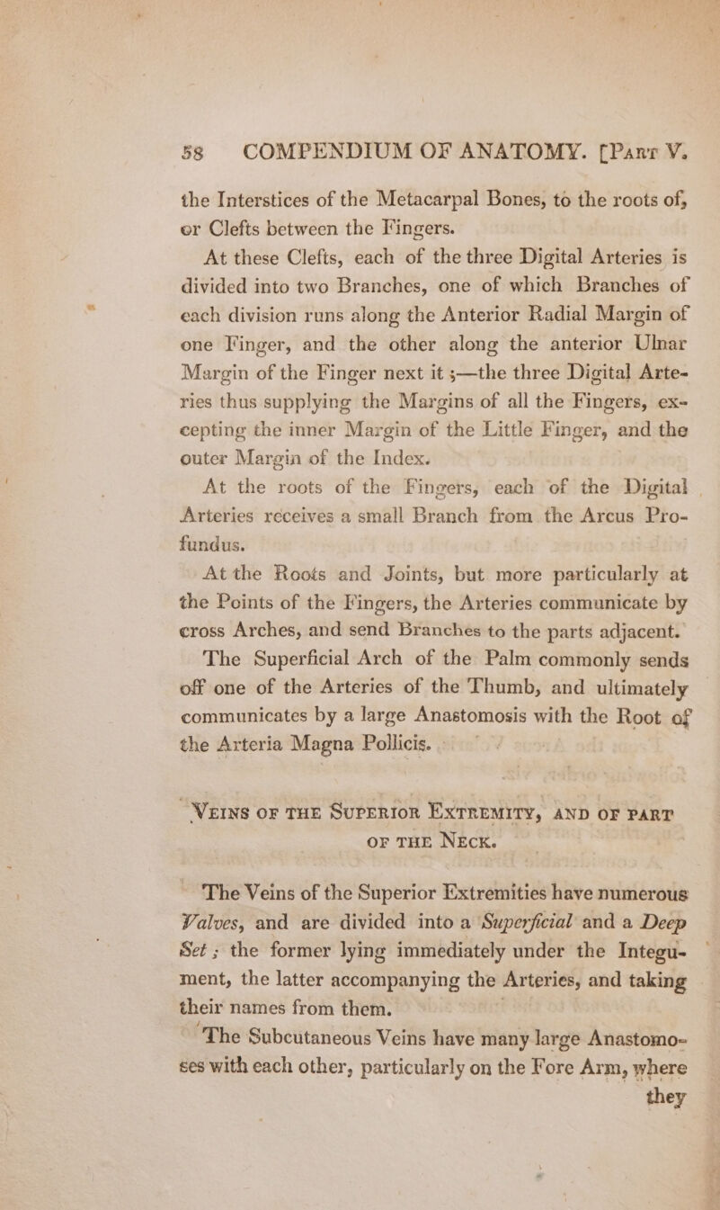 the Interstices of the Metacarpal Bones, to the roots of, er Clefts between the Fingers. At these Clefts, each of the three Digital Arteries is divided into two Branches, one of which Branches of each division runs along the Anterior Radial Margin of one Finger, and the other along the anterior Ulnar Margin of the Finger next it ;—the three Digital Arte- ries thus supplying the Margins of all the Fingers, ex- cepting the inner Margin of the Little Finger, and the outer Margin of the Index. At the roots of the Fingers, each of the Digital | Arteries receives a small Branch from the Arcus Pro- fundus. At the Roots and Joints, but more particularly at the Points of the Fingers, the Arteries communicate by cross Arches, and send Branches to the parts adjacent. The Superficial Arch of the Palm commonly sends off one of the Arteries of the Thumb, and ultimately communicates by a large Anastomosis with the Root of the Arteria Magna Pollicis. | VEINS OF THE SUPERIOR EXTREMITY, AND OF PART OF THE NEck. ‘The Veins of the Superior Extremities have numerous Valves, and are divided into a Superficial and a Deep Set ; the former lying immediately under the Integu- ment, the latter accompanying the Arteries, and taking | their names from them. “The Subcutaneous Veins have many large Anastomo-= ses with each other, particularly on the Fore Arm, where they