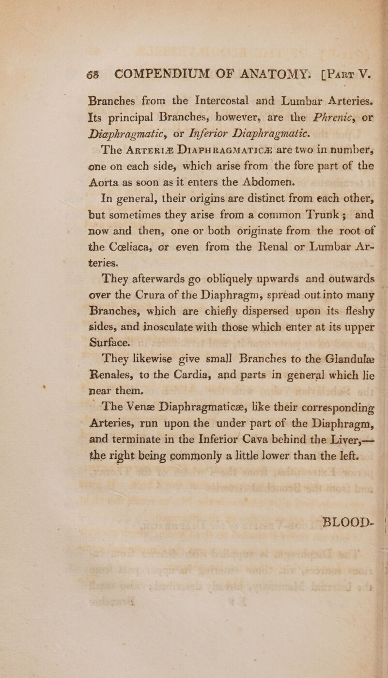 Branches from the Intercostal and Lumbar Arteries. Its principal Branches, however, are the Phrenic, or Diaphragmatic, or Inferior Diaphragmatic. The Arreria DIAPHRAGMATICH are two in number, one on each side, which arise from the fore part of the Aorta as soon as it enters the Abdomen. In general, their origins are distinct from each other, but sometimes they arise from a common Trunk; and now and then, one or both originate from the root of teries. They afterwards go obliquely upwards and outwards Branches, which are chiefly dispersed upon its fleshy sides, and inosculate with those which enter at its upper Surface. They likewise give small Branches to the Glandule Renales, to the Cardia, and parts in general which lie near them. _ The Venz Diaphragmatic, like their corresponding Arteries, run upon the under part of the Diaphragm, and terminate in the Inferior Cava behind the Liver,— the right being commonly a little lower than the left. BLOOD-