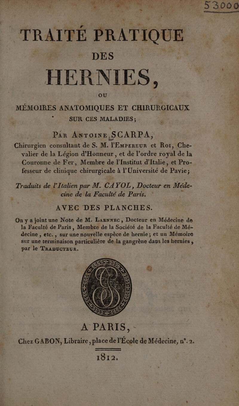 TRAITÉ PRATIQUE HERNIES, MÉMOIRES ANATOMIQUES ET CHIRURGICAUX ; SUR CES MALADIES; Par Antoine SCARPA, Chirurgien consultant de S. M. l’EmperevR et Rot, Che- valier de la Légion d'Honneur, et de l’ordre royal de la Couronne de Fer, Membre de l’Institut d'Italie, et Pro- fesseur de clinique chirurgicale à l’Université de Pavie; Traduits de l'Italien par M. CAYOL, Docteur en Méde- _ cine de la Faculté de Paris. À AVEC DES PLANCHES. On y a joint une Note de M. LaenxEc, Docteur en Médecine de | la Faculté de Paris, Membre de la Société de la Faculté de Mé- decine , etc., sur une nouvelle espèce de hernie ; et un Mémoire sur une terminaison particulière de.la gangrène daus les hernies , par le TRADUCTEUR. - &amp; A PARIS, - 1812. 000