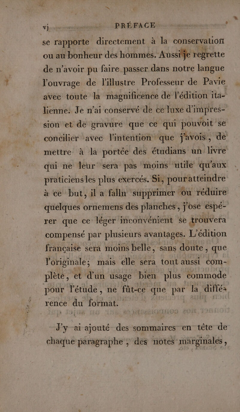 vj sunt PRÉFACE se rapporte directement à la conservatiofi ou au bonheur des hommes. Aussi je regrette de n’avoir pu faire passer dans notre langue l'ouvrage de l'illustre Professeur de Pavie avec toute la magnificence de l'édition ita- lienne: Je n'ai conservé de ce luxe d'impres- sion et de gravure que ce qui pouvoit se concilier avec l'intention que javois, de mettre à la portée des étudians un livre qui ne leur sera pas moins utile qu'aux praticiens les plus exercés. Si, pouratteindre à ce but, il a fallu supprimer ou réduire quelques ornemens des planches, j'ose éspé- rer que ce léger inconvénient se trouvera compensé par plusieurs avantages. L'édition française sera moins belle, sans doute, , que originale; mais elle sera tout aussi com- plète, et d’un usage bien plus commode pour l'étude , ne füt-ce que par la “diités rence du format. - J'y -ai ajouté des sommaires en tête de chaque paragraphe , des notes marginales ,