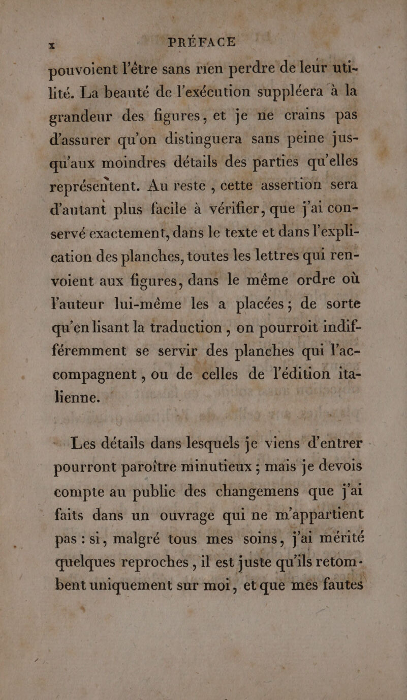 pouvoient l'être sans rien perdre de leur uti- lité. La beauté de l’exécution suppléera à la grandeur des figures, et je ne crains pas d'assurer qu’on distinguera sans peine Jus- qu'aux moindres détails des parties qu'elles représéntent. Au reste , cette assertion sera d'autant plus facile à vérifier, que j'ai con- servé exactement, dans le texte et dans l’expli- cation des planches, toutes les lettres qui ren- voient aux figures, dans le même ordre où Vauteur lui-méme les a placées ; de sorte qu’en lisant la traduction, on pourroit indif- féremment se servir de planches qui Vac- compagnent , ou de celles de Anno ita- lienne. Les details dans lesquels je viens d’entrer pourront paroître minutieux ; mais je devois compte au public des changemens que j'ai faits dans un ouvrage qui ne m'appartient pas : si, malgré tous mes SOInS , j'ai mérité quelques reproches , il est juste qu'ils retom- bent uniquement sur mor, etque mes fautes %