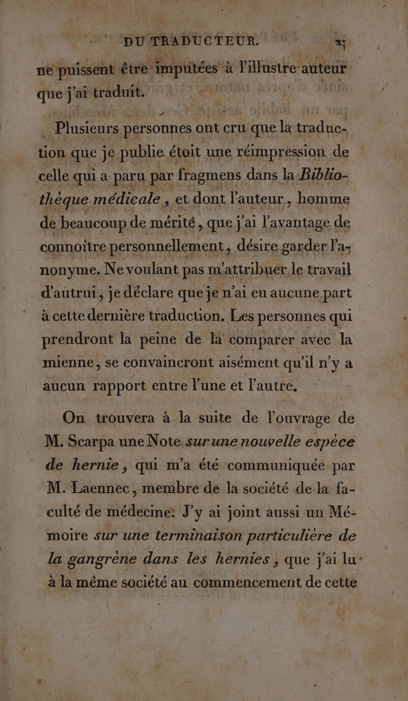 ne puissent être imputées à l'illustre: auteur pa j ‘ai traduit. di n, | Plusieurs personnes ont cru a que TA traduce tion que je publie étoit une réimpression de | celle qui a paru par fragmens dans la-Biblo- théque. médicale , et dont l'auteur, homme de beaucoup de mérité , Que j'ai l'avantage de connoitre personnellement, désire garder l'a; nonyme. Ne voulant pas m ‘attribuer. le travail _ d'autrui, je déclare que je n'ai eu aucune part à cette dernière traduction. Les personnes qui prendront la peine de la comparer avec la mienne, se convaincront aisément qu'il n’y a aucun rapport entre l’une et l’autre. On trouvera à la suite de l'ouvrage de M. Scarpa une Note surune nouvelle espece de hernie, qui m'a été communiquée par M. Laennec, membre de la société de la fa- culté de médecine: J’y ai joint aussi un Mé- moire sur une terminaison particulière de la gangrene dans les hernies , que j'ai lu- à la même société au commencement de cette