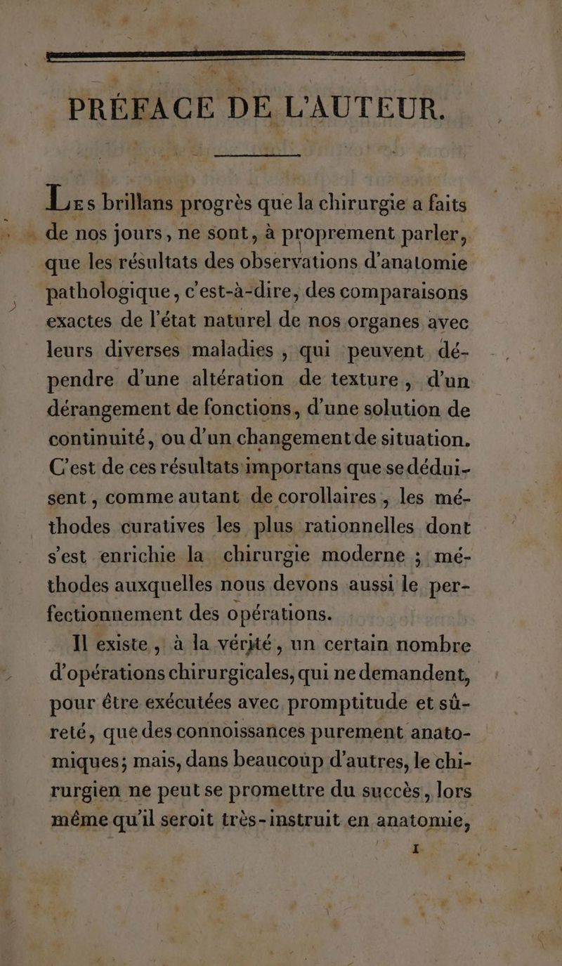PRÉFACE DE L'AUTEUR. Les brillans progrès que la chirurgie a faits . de nos jours, ne sont, à proprement parler, que les résultats des bhsergations d’anatomie pathologique, c'est-à-dire, des comparaisons exactes de l'état naturel de nos organes avec leurs diverses maladies , qui peuvent dé- pendre d’une altération de texture, d'un dérangement de fonctions, d'une solution de continuité, ou d’un changement de situation. C'est de ces résultats:importans que se dédui- sent, comme autant de corollaires , les mé- thodes curatives les plus rationnelles dont s'est enrichie la chirurgie moderne ; mé- thodes auxquelles nous devons aussi le per- fectionnement des opérations. Il existe , à la vérité, un certain nombre d'opérations chirurgicales, qui ne demandent, pour être exécutées avec promptitude et sû- reté, que des connoissances purement anato- miques; mais, dans beaucoup d’autres, le chi- rurgien ne peut se promettre du succès, lors même qu'il seroit très- instruit en anatomie,