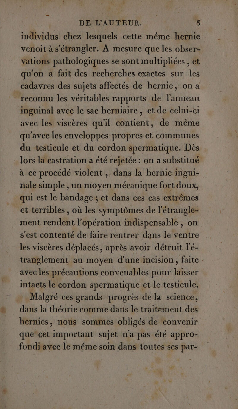 individus chez lesquels cette même hernie venoit à s'étrangler. À mesure que les obser- vations pathologiques se sont multipliées , et qu'on a fait des recherches exactes sur les cadavres des sujets affectés de hernie, on a reconnu les véritables rapports de l'anneau inguinal avec le sac herniaire, et de celui-ci avec les viscères qu'il contient, de même qu'avec les enveloppes propres et communes du testicule et du cordon spermatique. Dès lors la castration a été rejetée : on a substitué à ce procédé violent , dans la hernie ingui- nale simple , un moyen mécanique fort doux, qui est le bandage ; et dans ces cas extrêmes et terribles , où les symptômes de l’étrangle- ment rendent l’opération indispensable, on s'est contenté de faire rentrer dans le ventre les viscères déplacés, après avoir détruit 1'é- tranglement au moyen d’une ineision, faite - avec les précautions convenables pour laisser intacts le cordon spermatique et le testicule, … Malgré ces grands progrès de la science, dans la théorie comme dans le traitement des hernies, nous sommes obligés de convenir que cet important sujet n'a pas été appro- fondi avec le même soin dans toutes ses par-