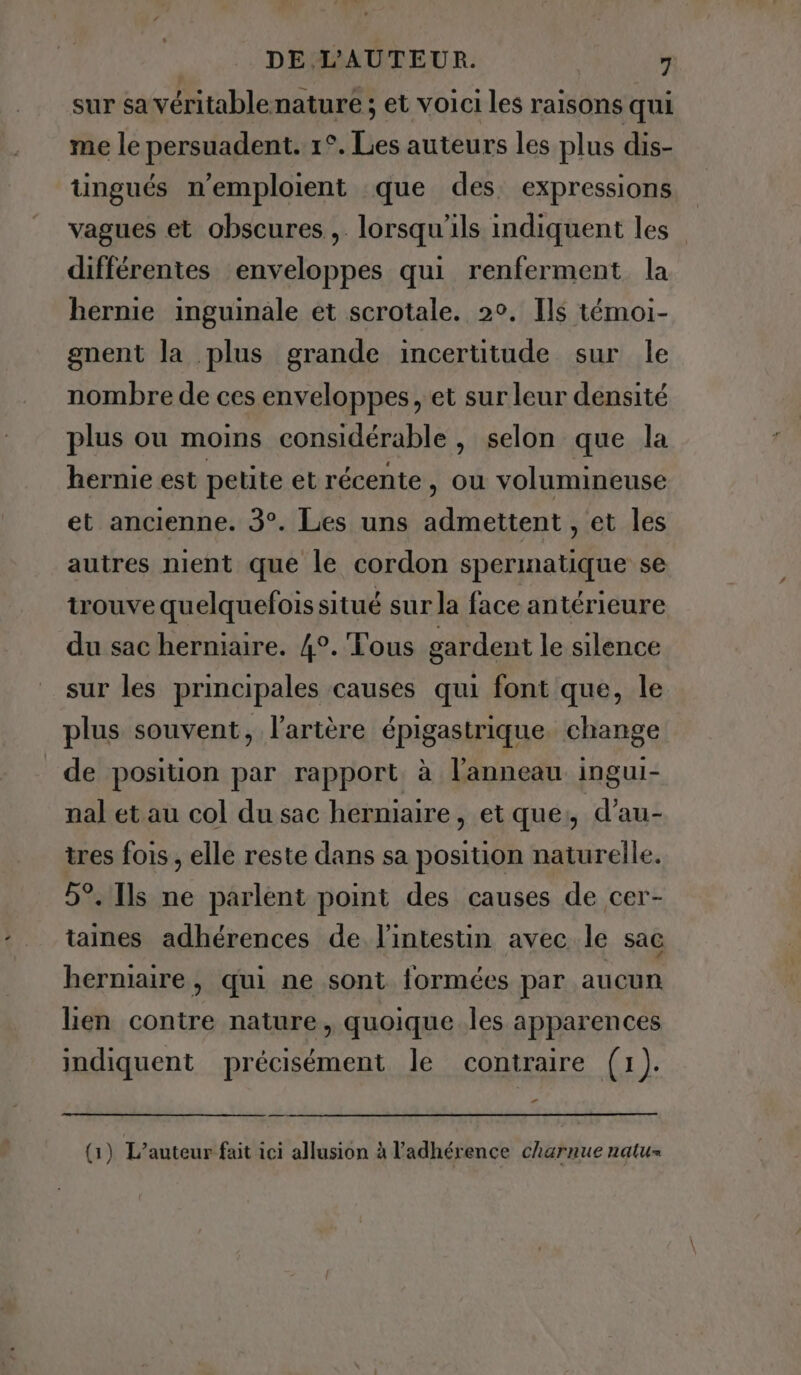 sur sa véritablenature ; et voici les raisons qui me le persuadent. 1°. Les auteurs les plus dis- tingués n’emploient que des. expressions vagues et obscures, lorsqu'ils indiquent les différentes enveloppes qui renferment la hernie inguinale et scrotale. 2°. Ils témoi- gnent la plus grande incertitude sur le nombre de ces enveloppes, et sur leur densité plus ou moins considérable, selon que la hernie est petite et récente, ou volumineuse et ancienne. 3°. Les uns admettent , et les autres nient que le cordon spermatique se trouve quelquefoissitué surla face antérieure du sac herniaire. 4°. Tous gardent le silence sur les principales causes qui font que, le plus souvent, l’artère épigastrique. change de position par rapport à l'anneau ingui- nal et au col du sac herniaire, et que, d’au- tres fois, elle reste dans sa position naturelle. 5°. Ils ne parlent point des causes de cer- taines adhérences de l'intestin avec le sac herniaire, qui ne sont formées par aucun lien contre nature, quoique.les apparences indiquent précisément le contraire (1). PA (1) L’auteur fait ici allusion à l’adhérence charnue natu»