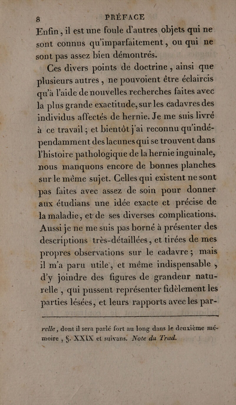 Enfin, il est une foule d’autres objets qui ne sont connus qu'imparfaitement , ou qui ne sont pas assez bien démontrés. Ces divers points de doctrine , ainsi que plusieurs autres, ne pouvoient étre éclaircis qu'à l’aide de nouvelles recherches faites avec la plus grande exactitude, sur les cadavres des individus affectés de hernie. Je me suis livré à ce travail; et bientôt j'ai reconnu qu'indé- pendamment des lacunes qui se trouvent dans l’histoire pathologique de la hernie inguinale, nous manquons encore de bonnes planches sur le même sujet. Celles qui existent ne sont pas faites avec assez de soin pour donner aux étudians une idée exacte et précise de la maladie, et de ses diverses complications. Aussi je ne me suis pas borné à présenter des descriptions très-détaillées, et tirées de mes propres observations sur le cadavre ; mais il m'a paru utile, et même indispensable si d’y joindre des figures de grandeur natu- relle , qui pussent représenter fidèlement les parties lésées, et leurs rapports avec les par- Ati vielifvo. de Muri ale ate ii: UL) relle, dont il sera parlé fort au long dans le deuxième mé- moire , $. XXIX et suivans. Note du Trad.