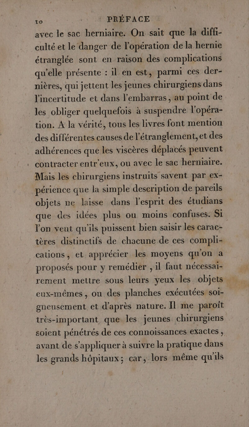 avec le sac herniaire. On sait que la diffi- culté et le danger de l’opération de la hernie étranglée sont en raison des complications qu'elle présente : il. en est, parmi ces der- nières, qui jettent les jeunes chirurgiens dans l'incertitude et dans l'embarras y au point de les obliger quelquefois à suspendre l'opéra- tion. À la vérité, tous les livres font mention des différentes causes de l’étranglement, et des adhérences que les viscères déplacés peuvent contracter entr'eux, ou avec le sac herniaire. Mais les chirurgiens instruits savent par ex- périence que la simple description de pareils objets ne laisse dans l'esprit des étudians que des idées plus ou moins confuses: Si. lon veut qu'ils puissent bien saisir les carac- tères distinctifs de chacune de ces compli- cations, et apprécier les moyens qu'on a proposés pour y remédier , il faut nécessai- rement mettre sous leurs yeux les. objets eux-mêmes, ou des planches exécutées so1- gneusement et d'après nature. Il me paroît îrès-important, que les jeunes chirurgiens soient pénétrés de ces connoissances exactes , avant de s'appliquer à suivre la pratique dans les grands hôpitaux; car, lors même qu'ils