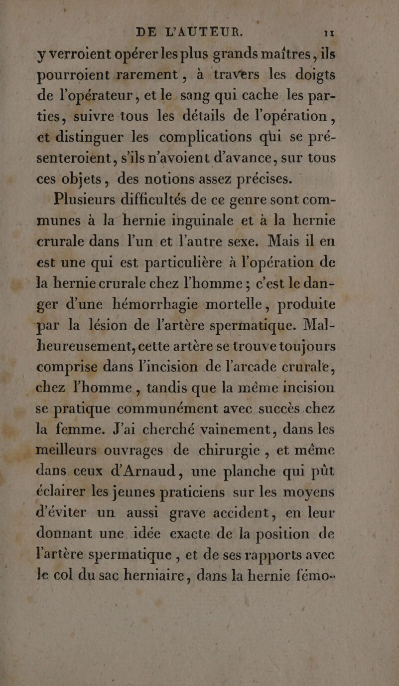 y verroient opérer les plus grands maîtres , ils pourroient rarement , à travers les doigts de l'opérateur , et le sang qui cache les par- ties, suivre tous les détails de l'opération, et distinguer les complications qui se pré- senteroient, s'ils n’avoient d'avance, sur tous ces objets, des notions assez précises. Plusieurs difficultés de ce genre sont com- munes à la hernie inguinale et à la hernie crurale dans l’un et l’autre sexe. Mais il en est une qui est particulière à l'opération de la hernie crurale chez l’homme; c’est le dan- ger d’une hémorrhagie mortelle, produite ‘par la lésion de l'artère spermatique. Mal- heureusement, cette artère se trouve toujours comprise dans l’incision de l’arcade crurale, chez l’homme , tandis que la même incision se pratique communément avec succès chez Me da femme. J'ai cherché vainement, dans les _ meilleurs ouvrages de chirurgie , et même = dans ceux d’Arnaud, une planche qui püt éclairer les jeunes praticiens sur les moyens d'éviter un aussi grave accident, en leur donnant une idée exacte de la position de l'artère spermatique , et de ses rapports avec le col du sac herniaire, dans la hernie fémo-