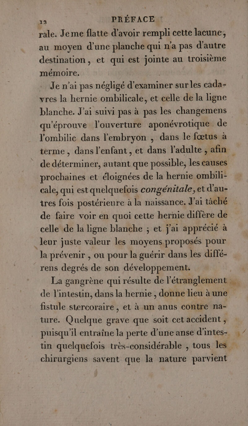 13 PRÉFACE : rale. Jeme flatte d’avoir rempli cette lacune, au moyen d'une planche qui n'a pas d'autre destination, et qui est jointe au troisième mémoire. | Je n'ai pas négligé d'examiner sur les cada- vres la hernie ombilicale, et celle de la ligne blanche. Jai suivi pas à pas les changemens qu’éprouve l'ouverture aponévrotique de l’ombilic dans l'embryon , dans le fœtus à de déterminer, autant que possible, les causes prochaines et éloignées de la hernie ombili- cale, qui est quelquefois congénitale, et d'au- tres fois postérieure à la naissance, J'ai tàché de faire voir en quoi cette hernie diffère de celle de la ligne blanche ; et j'ai apprécié à leur juste valeur les moyens.proposés pour la prévenir , ou pour la guérir dans les diffé- rens degrés de son développement. | de l'intestin, dans la hernie , donne lieu à une fistule stercoraire , et à un anus contre na- ture. Quelque grave que soit cet accident , chirurgiens savent que la nature parvient