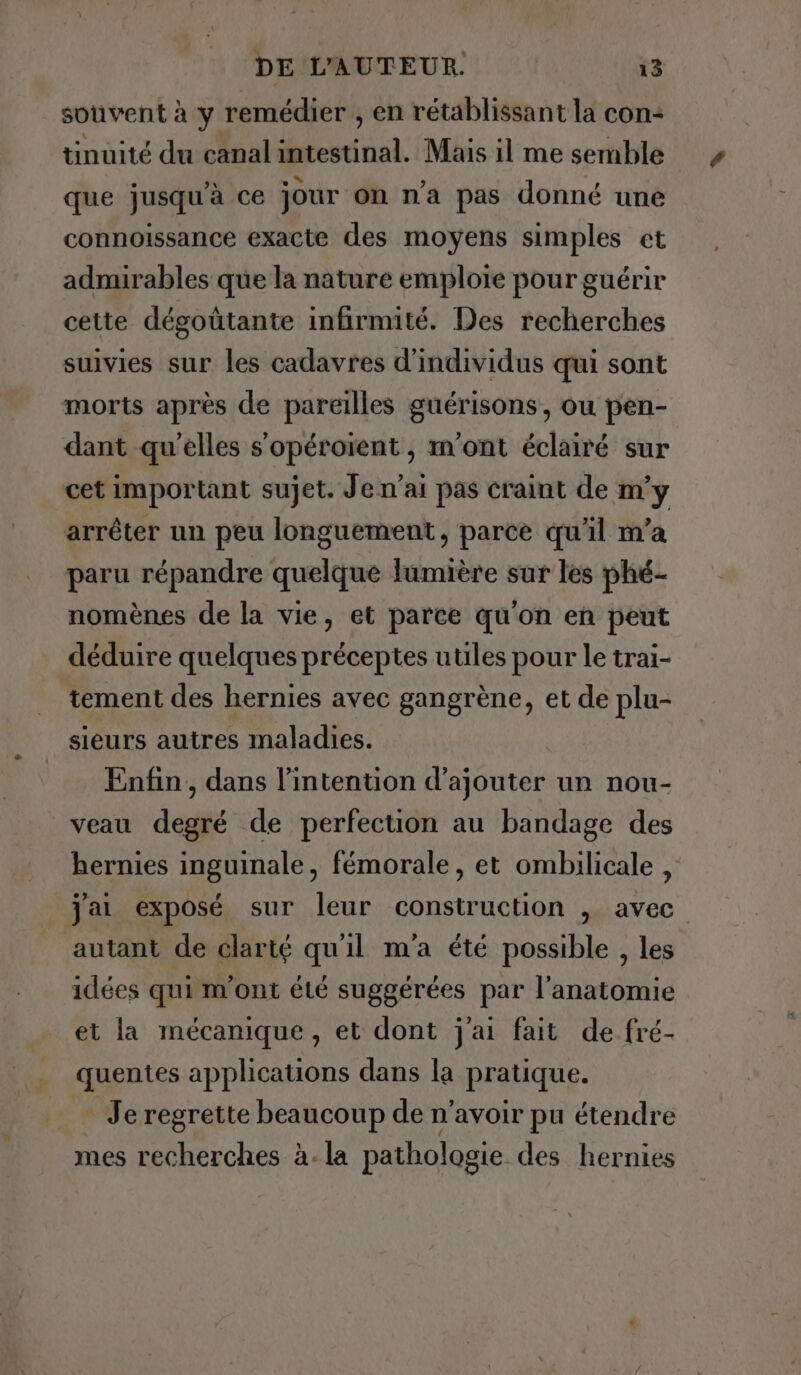 souvent à y remédier , en rétablissant la con- tinuité du canal intestinal. Mais il me semble que jusqu’à ce jour on n’a pas donné une connoissance exacte des moyens simples et admirables que la nature emploie pour guérir cette dégoûtante infirmité. Des recherches suivies sur les cadavres d'individus qui sont morts après de pareilles guérisons, ou pen- dant qu'elles s'opéroient, m'ont éclairé sur cet important sujet. Je n'ai pas craint de m'y arrêter un peu longuement, parce qu'il m'a paru répandre quelque lumière sur les phé- nomènes de la vie, et parce qu'on en peut déduire quelques préceptes utiles pour le trai- tement des hernies avec gangrène, et de plu- sieurs autres maladies. Enfin, dans l'intention d'ajouter un nou- veau degré de perfection au bandage des hernies inguinale, fémorale, et ombilicale , jai exposé sur leur construction , avec autant de clarté qu'il m'a été possible , les idées qui m'ont été suggérées par l'anatomie et la mécanique, et dont j'ai fait de fré- quentes applications dans la pratique. . Je regrette beaucoup de n'avoir pu étendre mes recherches à. la pathologie des hernies