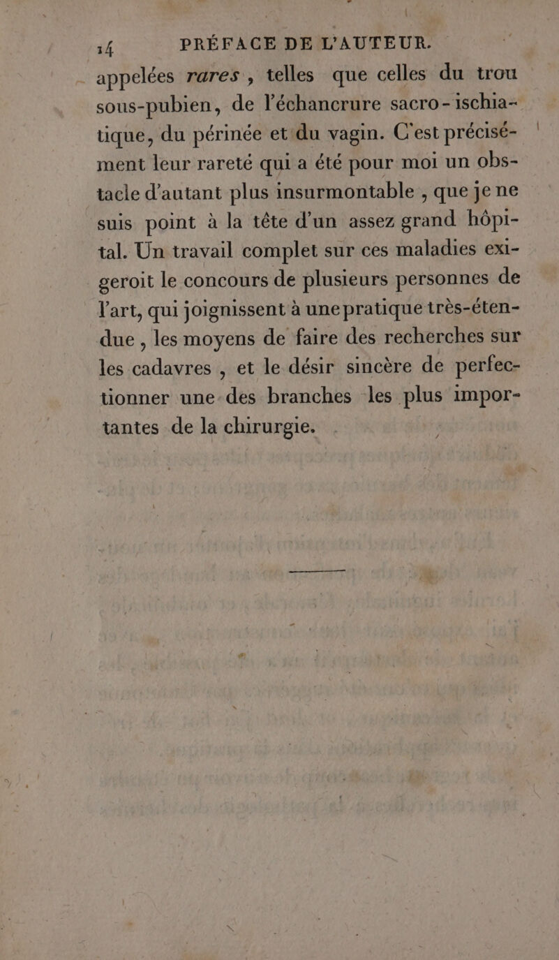 | appelées rares, telles que celles du trou sous-pubien, de l’échancrure sacro - ischia- tique, du périnée et du vagin. C'est précisé- ment leur rareté qui a été pour moi un obs- tacle d'autant plus insurmontable , que je ne suis point à la tête d’un assez grand hôpi- tal. Un travail complet sur ces maladies exi- _geroit le concours de plusieurs personnes de l'art, qui joignissent à une pratique très-éten- due , les moyens de faire des recherches sur les cadavres , et le désir sincère de perfec- tionner une-des branches les plus impor- tantes de la chirurgie.