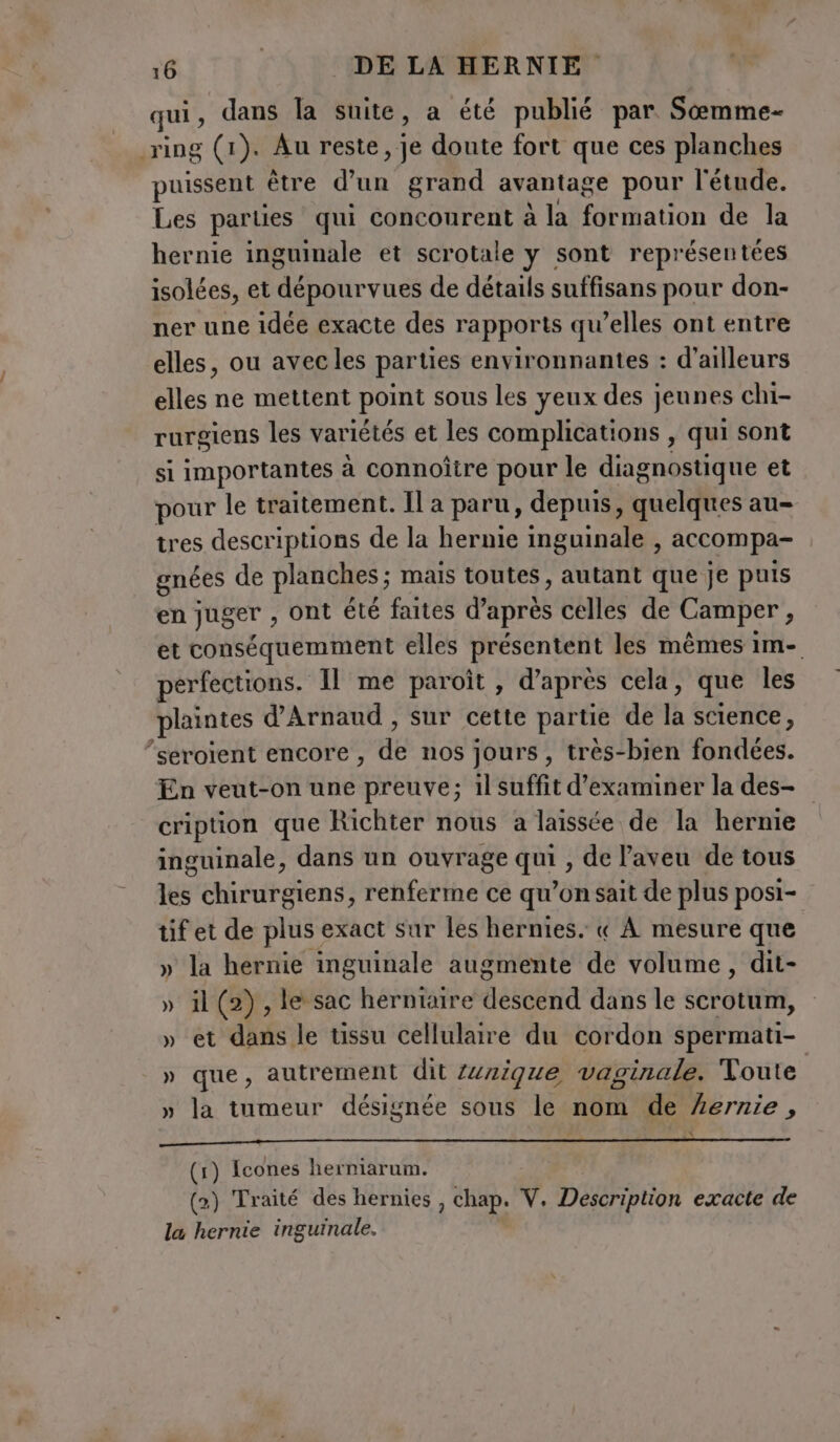 qui, dans la suite, a été publié par Sœmme- ring (1). Au reste, je doute fort que ces planches puissent être d’un grand avantage pour l'étude. Les parties qui concourent à la formation de la hernie inguinale et scrotale y sont représentées isolées, et dépourvues de détails suffisans pour don- ner une idée exacte des rapports qu’elles ont entre elles, ou avec les parties environnantes : d’ailleurs elles ne mettent point sous les yeux des jeunes chi- rurgiens les variétés et les complications , qui sont si importantes à connoître pour le diagnostique et pour le traitement. Il a paru, depuis, quelques au- tres descriptions de la hernie inguinale , accompa- gnées de planches; mais toutes, autant que je puis en juger , ont été faites d'après celles de Camper i et conséquemment elles présentent les mêmes im- erfections. Il me paroît, d'après cela, que les plaintes d'Arnaud , sur cette partie de la science, ‘seroient encore , de nos jours, très-bien fondées. En veut-on une preuve; il suffit d'examiner la des- cription que Richter nous a laissée de la herme inguinale, dans un ouvrage qui , de Paveu de tous les chirurgiens, renferme ce qu’on sait de plus posi- tif et de plus exact sur les hernies. « À mesure que » la hernie inguinale augmente de volume, dit- » il (2), le sac herniaire descend dans le scrotum, » et dans le tissu cellulaire du cordon spermati- » que, autrement dit nique vaginale. Toute » la tumeur désignée sous le nom de Lernie , eee ———————@@ (1) Icones herniarum. (2) Traité des hernies , Chap. V. Description exacte de la hernie inguinale.