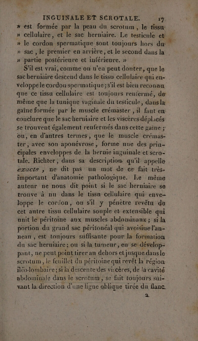 INGUINALE ET SCROTALE. 19 » est formée par la peau du scrotum , le: tissu: cellulaire, et le sac herniaire. Le testicule et s x de n sac , le premier en arrière, et le second dans la » partie postérieure et inférieure. » S'il est vrai, comme on n’en peut douter, que le sac herniaire descend dans le tissu cellulaire qui en- veloppele cordon spermatique; s’il est bien reconau que ce tissu cellulaire est toujours renfermé, de même que la tunique vaginale du testicule, dans la: gaine formée par le muscle crémaster ,.il faut en: conclure que le sac herniaire et les viscères déplacés se trouvent également renfermés dans cette gaine ; ou, en d’autres termes, que le muscle crémas- ter, avec son aponévrose , forme une des prin- étés enveloppes de la hernie inguinale et scro- tale. Richter, dans sa description. qu’il appelle exacte , ne dit pas un mot de ee fait très- important d'anatomie pathologique. Le même auteur ne nous dit point si le sac herniaire se trouve à nu dans le tissu celiulaire qui: enve- loppe le cordon, ou s'il y pénètre revêtu de cet antre tissu cellulaire souple et extensible qui unit le péritoine aux muscles abdominaux ; si la portion du grand sac péritonéal qui avoisinel’an- neau , est toujours suffisante pour: la formation du sac herniaire; ou si la tumeur , en' se: dévelop- pant, ne peut point tirer au debbre et jusque. dans le: scrotum , le fenillet du péritoine qui revêt la région: iléo- Ibi. e; sila descentedes viscères, de la cavité abdominale dans le scrotum, se fait toujours sii=. vant la direction d'une ligne oblique urée du flanc 2.