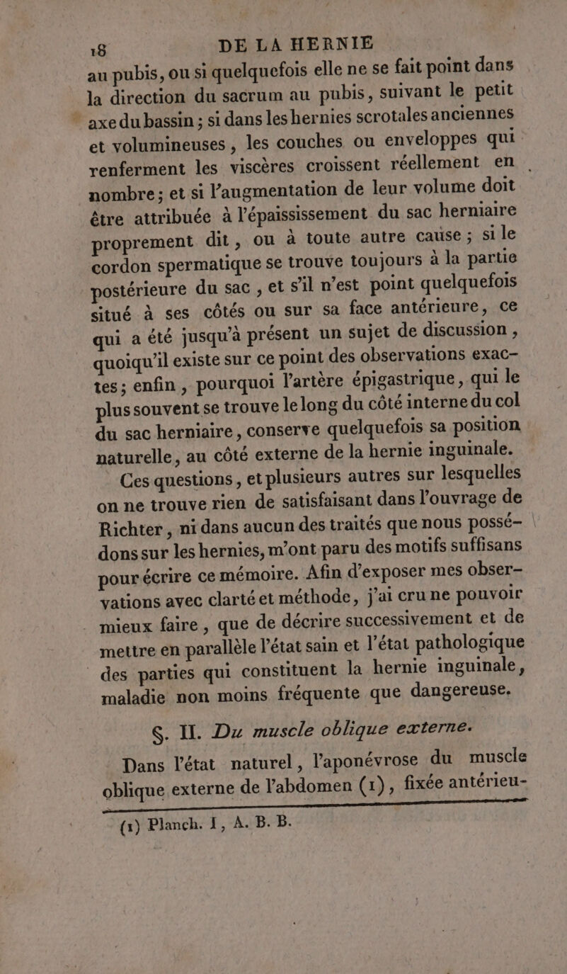 au pubis, ou Si quelquefois elle ne se fait point dans la direction du sacrum au pubis, suivant le petit * axe du bassin ; si dans les hernies scrotales anciennes et volumineuses , les couches ou enveloppes qui renferment les viscères croissent réellement en nombre; et si l’augmentation de leur volume doit être attribuée à l'épaississement du sac herniaire proprement dit, ou à toute autre cause; si le cordon spermatique se trouve toujours à la partie postérieure du sac , et s’il n’est point quelquefois Situé à ses côtés ou sur sa face antérieure, ce qui a été jusqu’à présent un sujet de discussion , quoiqu'il existe sur ce point des observations exac- tes; enfin, pourquoi l'artère épigastrique , qui le plus souvent se trouve le long du côté interne du col du sac herniaire, conserve quelquefois sa position naturelle, au côté externe de la hernie inguinale. Ces questions, et plusieurs autres sur lesquelles on ne trouve rien de satisfaisant dans l'ouvrage de Richter, ni dans aucun des traités que nous possé- | dons sur les hernies, m’ont paru des motifs suffisans pourécrire ce mémoire. Afin d'exposer mes obser- vations avec clarté et méthode, j'ai cru ne pouvoir mieux faire , que de décrire successivement et de mettre en parallèle l'état sain et l’état pathologique | des parties qui constituent la hernie inguinale, maladie non moins fréquente que dangereuse. S. II. Du muscle oblique externe. Dans l’état naturel, l’aponévrose du muscle oblique externe de l'abdomen (1), fixée antérieu- ; 7 . . (1) Planch. I, À. B. B.