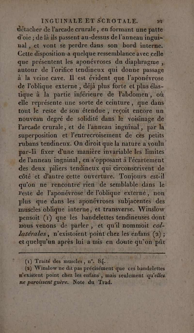 détacher de l’arcade crurale, en formant une patte d’oie ; de là ils passent ARRETE de l'anneau ingui- nal , de vont se perdre dans son bord interne. Cette disposition.a quelque ressemblance avec celle que présentent les aponévroses du diaphragme , autour de l’orifice tendineux qui donne passage à la veine cave. Il'est évident que l’aponévrose de l’oblique externe , déjà plus forte et plus élas- tique à la partie inférieure de l’abdomen, où elle représente une sorte de ceinture, que dans tout le reste de son étendue, reçoit encore un nouveau degré de solidité dans Te voisinage de | Varcade crurale, et de l'anneau inguinal, par la superposition et l’entrecroisement de ces petits rubans tendineux. On diroit que la nature a voulu par-lù fixer d’une manière invariable les limites de l'anneau inguinal, en s'opposant a l'écartement des deux sl alinea qui circonscrivent de côté et d’autre cette ouverture. Toujours est-il qu'on ne rencontre rien de semblable dans le reste de l’aponévrose de l’oblique externé, non plus que dans les aponévroses subjacentes des muscles oblique interne, et transverse. Winslow pensoit (1) que les badéletees tendineuses dont mous venons de parler , et qu'il nommoit co/- latérales, n’existoient point chez les énfans (2); et quelqu'un apres luita nüs en doute qu’on pût (1) Traité dee eci: n°. 84.. (2) Winslow ne dit pas précisément que ces bandelettes mexistent point chez les enfans , mais seulement qu’elles ne paroissent guère. Note du Trad.