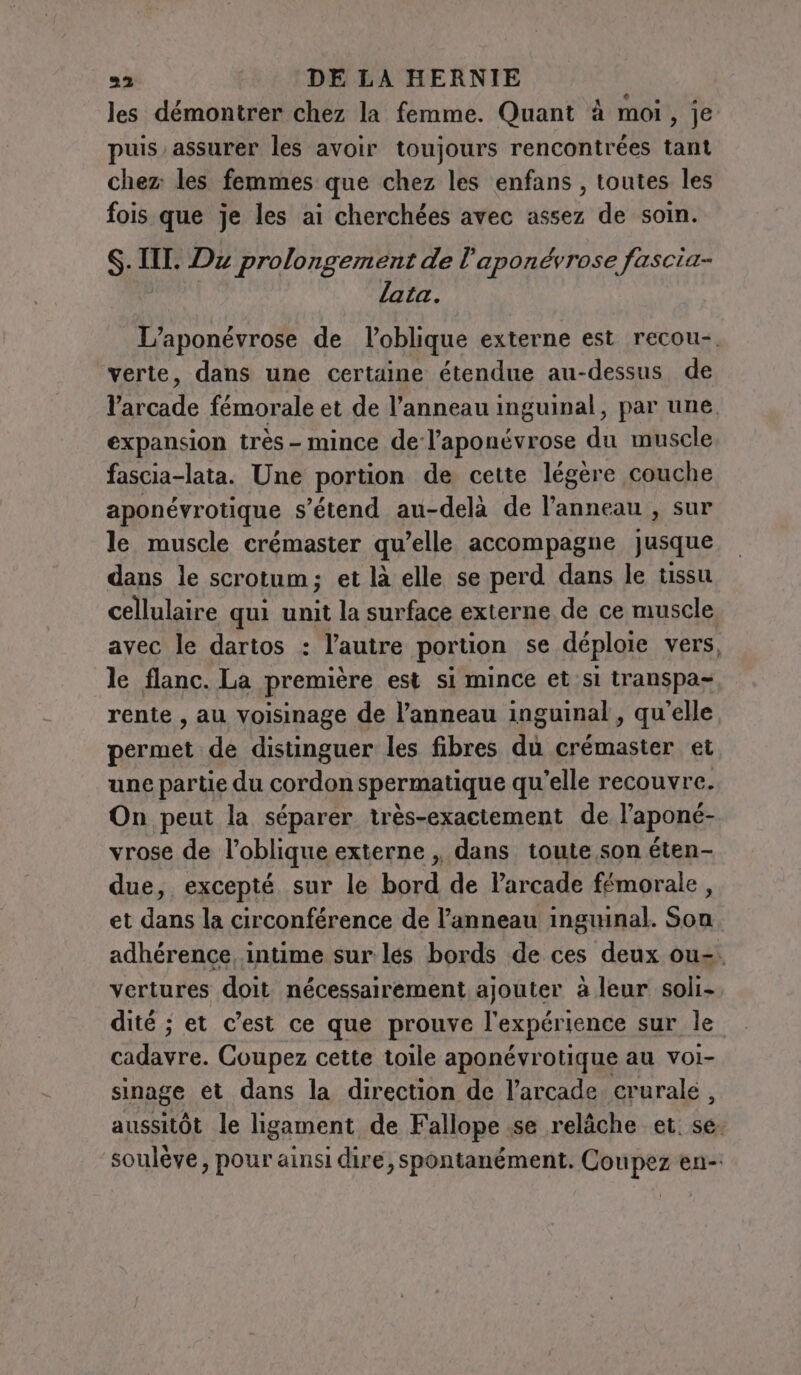 les démontrer chez la femme. Quant à moi, je puis. assurer les avoir toujours rencontrées tant chez les femmes que chez les enfans , toutes les fois que je les ai cherchées avec assez de soin. S$. IIL. Dx prolongement de l'aponévrose fascia- lata. L’aponevrose de l’oblique externe est recou-. verte, dans une certaine étendue au-dessus de arcade fémorale et de l’anneau inguinal, par une. expansion très - mince de l’aponévrose du muscle fascia-lata. Une portion de cette légère couche aponévrotique s’étend au-delà de l’anneau, sur le muscle crémaster qu’elle accompagne Jusque dans le scrotum; et là elle se perd dans le tissu cellulaire qui unit la surface externe de ce muscle. avec le dartos : l’autre portion se déploie vers, le flanc. La première est si mince et sl transpa- rente, au voisinage de l'anneau inguinal , qu'elle permet de distinguer les fibres du crémaster et une partie du cordon spermatique qu'elle recouvre. On peut la séparer très-exactement de l’aponé- vrose de l’oblique externe ,, dans toute son éten- due, excepté sur le bord de l’arcade fémorale, et dans la circonférence de l'anneau inguinal. Son. adhérence, intime sur les bords de ces deux ous. vertures doit nécessairement ajouter à leur soli-. dité ; et c’est ce que prouve l'expérience sur le cadavre. Coupez cette toile aponévrotique au voi- sinage et dans la direction de l’arcade crurale, aussitôt le ligament de Fallope se relâche et. se. soulève, pour ainsi dire, spontanément. Coupez en-: