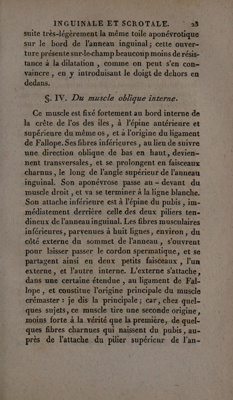 suite très-légèrement la même toile aponévrotique sur le bord de l’anneau inguinal; cette ouver- ture présente sur-le-champ beaucoup moins de résis- tance à la dilatation , comme on peut s’en con- vaincre , en y introduisant le doigt de dehors en dedans. S. IV. Du muscle oblique interne. Ce muscle est fixé fortement au bord interne de la crête de l’os des iles, à l’épine antérieure et supérieure du même os , et à l’origine du ligament de Fallope.Ses fibres inférieures , au lieu de suivre une. direction oblique de bas en haut, devien- nent transversales, et se. prolongent en faisceaux charnus, le long de l'angle supérieur de l'anneau inguinal. Son aponévrose passe au - devant du muscle droit ; et va se terminer à la ligne blanche. Son attache inférieure est à l’épine du pubis , im- médiatement derrière celle des deux piliers ten- dineux de l'anneau inguinal. Les fibres musculaires inférieures, parvenues à huit lignes, environ , du côté externe du sommet de l'anneau, s'ouvrent pour laisser passer le cordon spermatique, et se partagent ainsi en deux petits faisceaux , l’un externe, et l’autre interne. L’externe s'attache, dans une certaine étendue , au ligament de Fal- lope , et constitue l’origine principale du muscle crémaster : je dis la principale; car, chez quel- ques sujets, ce muscle tire une seconde origine, moins forte à la vérité que la première, de quel- ques fibres charnues qui naissent du pubis, au- près de lattache du pilier supérieur de l’an- \