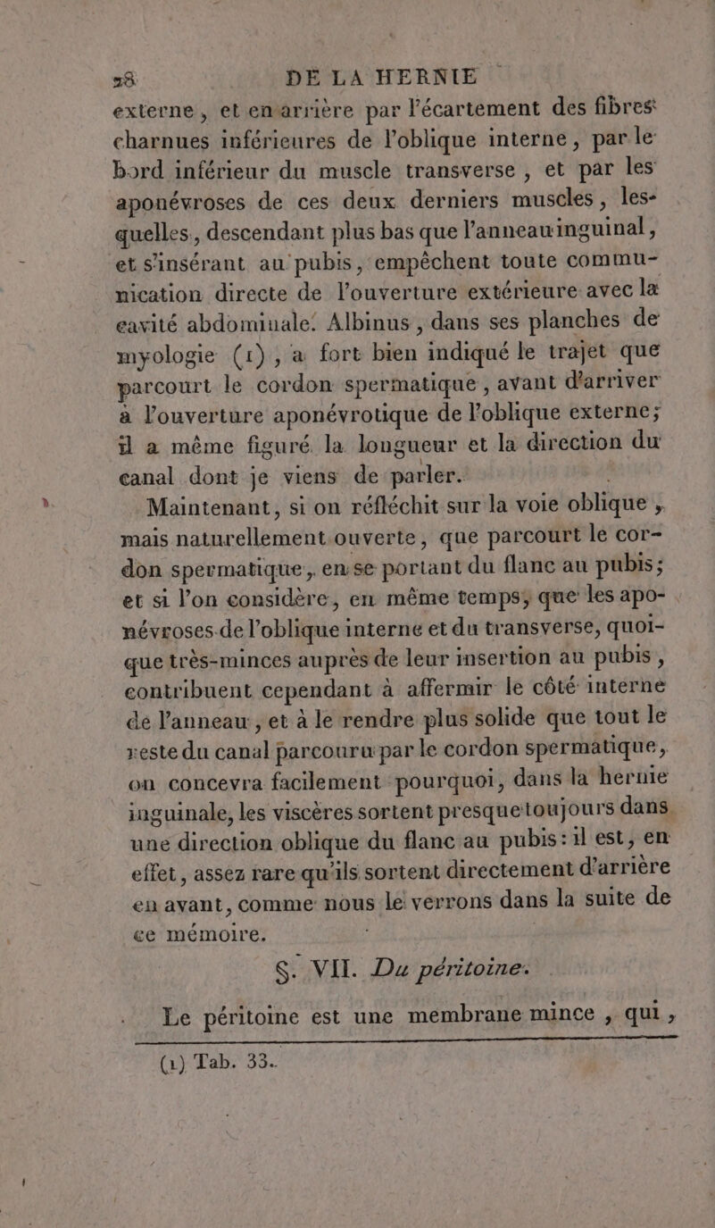 externe, et enarrière par l’écartement des fibres charnues inférieures de l’oblique interne, par le bord inférieur du muscle transverse , et par les aponévroses de ces deux derniers muscles, les- quelles, descendant plus bas que l’anneawinguinal, ‘et s'insérant au pubis, empêchent toute commu- nication directe de l'ouverture extérieure avec la eavité abdominale: Albinus , dans ses planches de myologie (1), a fort bien indiqué le trajet que parcourt le cordon spermatique , avant d'arriver a l'ouverture aponévrotique de l’oblique externe; il a même figuré la longueur et la direction du canal dont je viens de parler. Maintenant, si on réfléchit sur la voie oblique ,. mais naturellement ouverte, que parcourt le cor- don spermatique , ense portant du flanc au pubis; et si l’on considère, en même temps; que les apo- névroses.de l’oblique interne et du transverse, quoi- que très-minces auprès de leur insertion au pubis, contribuent cependant à affermir le côté interne de l'anneau, et à le rendre plus solide que tout le reste du canal parcouru: par le cordon spermatique, on concevra facilement pourquoi, dans la hernie inguinale, les viscères sortent presquetoujours dans, une direction oblique du flanc au pubis:1l est, en effet, assez rare qu'ils sortent directement d’arrière en avant, comme nous le verrons dans la suite de ce mémoire. S. VII. Du péritoine. Le péritoine est une membrane mince , qui, LIME RP LE AR EEE ER CR e re SIOE o e ma (1) Tab. 33.