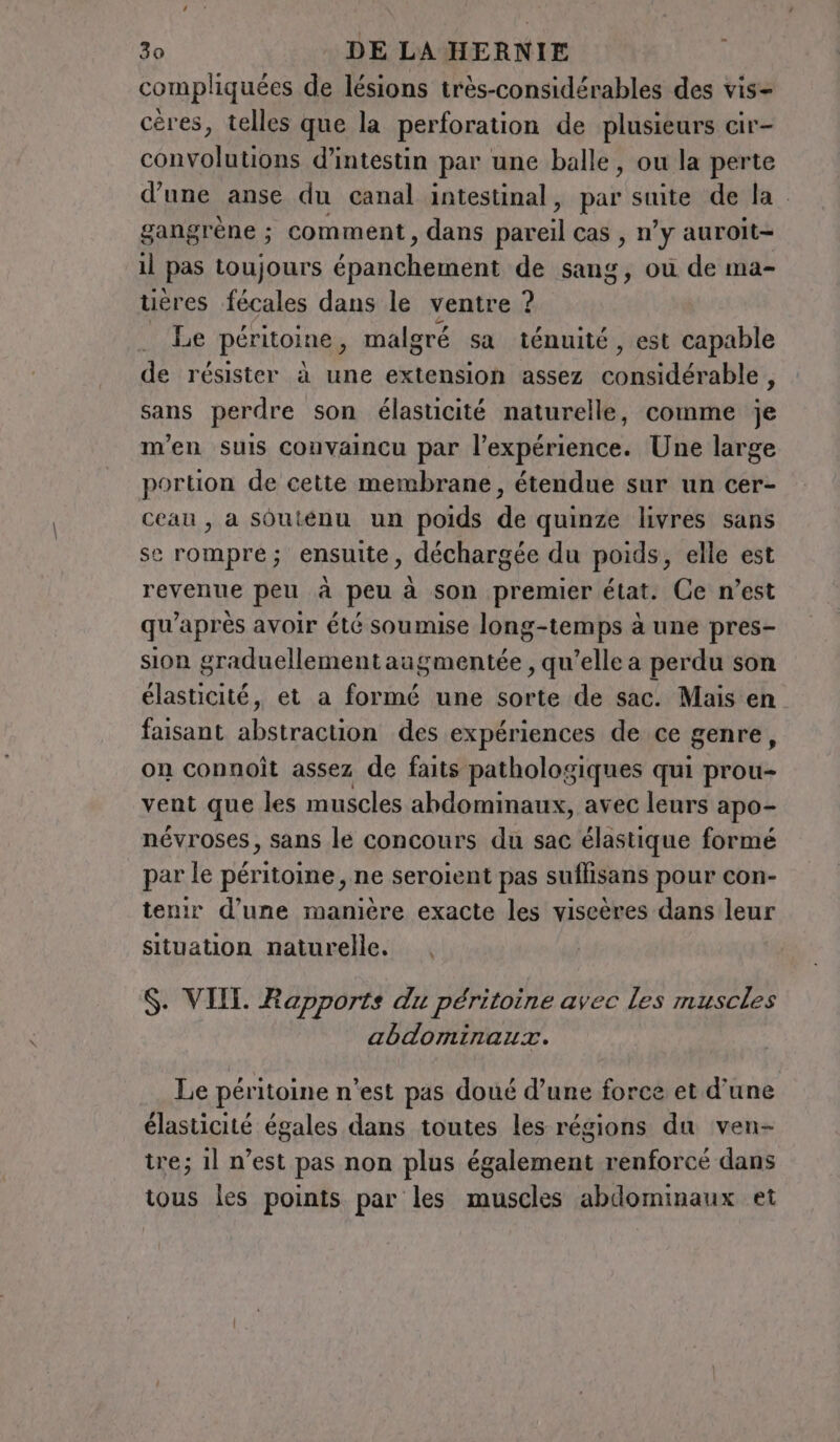 compliquées de lésions très-considérables des vis- ceres, telles que la perforation de plusieurs cir- convolutions d’intestin par une balle, ou la perte d’une anse du canal intestinal, par suite de la gangrène ; comment, dans ife cas , n’y auroit- il pas toujours énenchal de sang, où de ma- tières fécales dans le ventre ? | Le péritoine, malgré sa ténuité, est capable de résister à une extension assez considérable, sans perdre son élasticité naturelle, comme je m'en suis convaincu par l'expérience. Une large portion de cette membrane, étendue sur un cer- ceau , a soutenu un poids de quinze livres sans se rompre; ensuite, déchargée du poids, elle est revenue peu à peu à son premier état. Ce n’est qu'après avoir été soumise long-temps à une pres- sion graduellement augmentée , qu’elle a perdu son élasticité, et a formé une sorte de sac. Mais en faisant abstraction des expériences de ce genre, on connoît assez de faits pathologiques qui prou- vent que les muscles abdominaux, avec leurs apo- névroses, sans le concours du sac élastique formé par le péritoine , ne seroient pas suflisans pour con- tenir d’une manière exacte les viseères dans leur situation naturelle. |, $. VIII. Rapports du péritoine avec les muscles abdominaux. Le péritoine n'est pas doué d’une force et d’une élasticité égales dans toutes les régions du ven- tre; il n’est pas non plus également renforcé dans tous les points. par les muscles abdominaux et