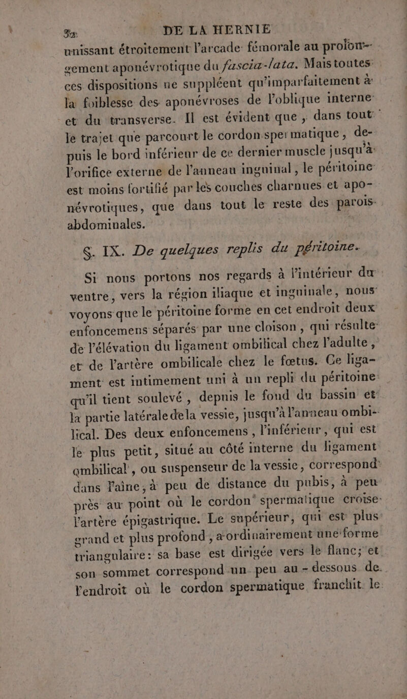 nnissant étroitement l’arcade: fémorale au prolon sement aponévrotique du fuscia-/aza. Mais toutes: ces dispositions ne suppléent qu'imparfartement à la foiblesse des aponévroses de Poblique interne et du transverse. Il est évident que , dans tout: le trajet que parcourt le cordon.sper matique , de- puis le bord inférieur de ce dernier muscle jusqu’à: l’orifice externe de l'anneau inguinal, le péritoine est moins fortifié par les couches charnues et apo- névrotiques, que dans tout le reste des parois. abdominales. | S. IX. De quelques replis du péritoine. Si nous portons nos regards à l’intérieur du ventre, vers la région iliaque et inguinale, nous: voyons que le péritoine forme en cet endroit deux enfoncemens séparés par une cloison, qui résulte de l'élévation du ligament ombilical chez l'adulte , et de l'artère ombilicale chez le fœtus. Ce liga- ment: est intimement uni à un repli du péritoine: qu'il tient soulevé , depuis le fond du bassin ét la partie latérale dela vessie, jusqu’à l'anneau ombi-- lical. Des deux enfoncemens , l'inférieur, qui est le plus petit, situé au côté interne du ligament qmbilical , ou suspenseur de la vessie, correspond: dans laine, à peu de distance du pubis, à peu près au point où le cordon‘ spermalique croise: l'artère épigastrique. Le supérieur, qui est plus grand et plus profond , a ordinairement une forme triangulaire: sa base est dirigée vers le flanc;'et. son sommet correspond un- peu au - dessous de. Vendroit où le cordon spermatique franchit le