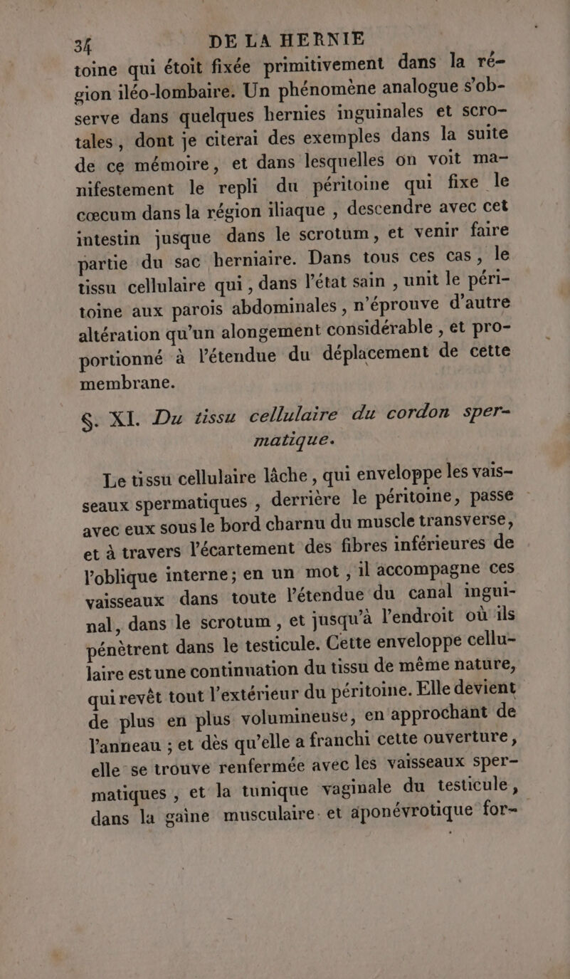 toine qui étoit fixée primitivement dans la ré- gion iléo-lombaire. Un phénomène analogue s’ob- serve dans quelques hernies inguinales et scro- tales, dont je citerai des exemples dans la suite de ce mémoire, et dans lesquelles on voit ma- nifestement le repli du péritoine qui fixe le cœcum dans la région iliaque , descendre avec cet intestin jusque dans le scrotum, et venir faire partie du sac herniaire. Dans tous ces cas, le tissu cellulaire qui , dans l’état sain , unit le péri- toine aux parois abdominales , n'éprouve d'autre altération qu’un alongement considérable , et pro- portionné à l'étendue du déplacement de cette membrane. $. XI. Du tissu cellulaire du cordon sper- matique. Le tissu cellulaire lâche , qui enveloppe les vais- seaux spermatiques ; derrière le péritoine, passe avec eux sous le bord charnu du muscle transverse, et à travers l’écartement des fibres inférieures de l’oblique interne; en un mot, il accompagne ces vaisseaux dans toute l’étendue du canal ingui- nal, dans le scrotum, et jasqu'à l'endroit où ils pénètrent dans le testicule. Cette enveloppe cellu- laire estune continuation du tissu de même nature, qui revêt tout l'extérieur du péritoine. Elle devient de plus en plus volumineuse, en approchant de l'anneau ; et dès qu’elle a franchi cette ouverture, elle-se trouve renfermée avec les vaisseaux sper- matiques , et la tunique vaginale du testicule, dans la gaine musculaire et aponévrotique for-