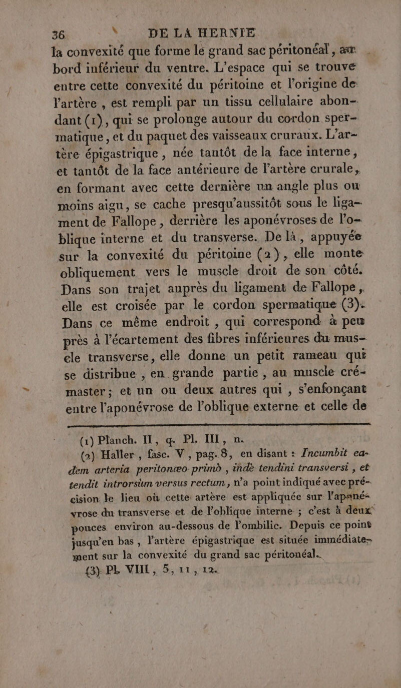 la convexité que forme le grand sac péritonéal , am | bord inférieur du ventre. L'espace qui se trouve entre cette convexité du péritoine et l’origine de l’artère , est rempli par un tissu cellulaire abon- dant (1), qui se prolonge autour du cordon sper- matique , et du paquet des vaisseaux cruraux. L’ar- tère épigastrique , née tantôt de la face interne, et tantôt de la face antérieure de l'artère crurale, en formant avec cette dernière un angle plus ow moins aigu, se cache presqu’aussitòt sous le liga- ment de Fallope , derrière les aponévroses de l’o- blique interne et du transverse. De là, appuyée sur la convexité du péritoine (2), elle monte obliquement vers le muscle droit de son cote. Dans son trajet auprès du ligament de Fallope , elle est croisée par le cordon spermatique (3): Dans ce même endroit , qui correspond à peu près à l’écartement des fibres inférieures du mus- ele transverse, elle donne un petit rameau qui se distribue , en grande partie , au muscle cré- master; et un ou deux autres qui , s’enfonçant entre l’aponévrose de l’oblique externe et celle de (1) Planch. IT, q. PI, M, n. (&gt;) Haller, fasc. V, pag.8, en disant : Jncumbit ea- dem arteria peritonao primò , indè tendini transversi , et tendit introrsüm versus rectum, n’a point indiqué avec pré- cision ke lieu où cette artère est appliquée sur l’apané= vrose du transverse et de l’oblique interne ; c’est à deux pouces environ au-dessous de l’ombilic. Depuis ce point jusqu’en bas , l'artère épigastrique est située immédiate- ment sur la convexité du grand sac péritonéal..