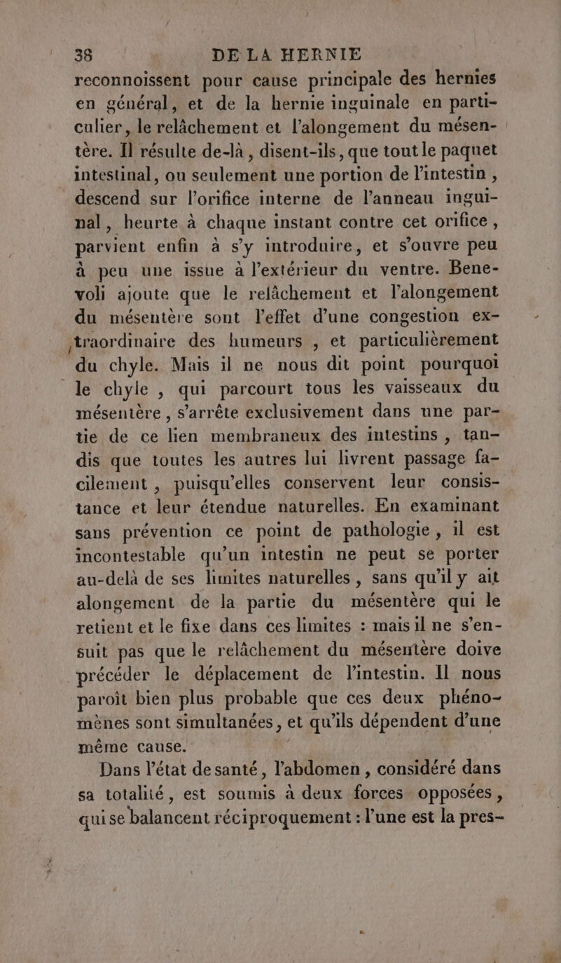 reconnoissent pour cause principale des hernies en général, et de la hernie inguinale en parti- culier, le lement et l’alongement du mésen- tere. Il résulte de-là &gt; disent-ils, que tout le paquet intestinal, ou Vote une portion de l'intestin , descend sur l’orifice interne de l’anneau ingui- nal, heurte à chaque instant contre cet orifice, parvient enfin à s’y introduire, et s'ouvre peu à peu une issue à l’extérieur du ventre. Bene- voli ajoute que le relâchement et l’alongement du mésentère sont l'effet d’une congestion ex- traordinaire des humeurs , et particulièrement on chyle. Mais il ne nous dit point pourquoi le chyle , qui parcourt tous les vaisseaux du mésentère , s'arrête exclusivement dans une par- tie de ce lien membraneux des intestins , tan- dis que toutes les autres lui livrent passage fa- cilement , puisqu'elles conservent leur consis- tance et leur étendue naturelles. En examinant sans prévention ce point de pathologie, il est incontestable qu’un intestin ne peut se porter au-delà de ses limites naturelles, sans qu'il y ait alongement de la partie du mésentère qui le retient et le fixe dans ces limites : mais il ne s’en- suit pas que le relâchement du mésentère doive précéder le déplacement de l’intestin. Il nous paroit bien plus probable que ces deux phéno- ménes sont simultanées, et qu'ils dépendent d'une même cause. Dans l’état de santé, l'abdomen , considéré dans sa totalité, est soumis à deux forces opposées , qui se balancent réciproquement : l’une est la pres-