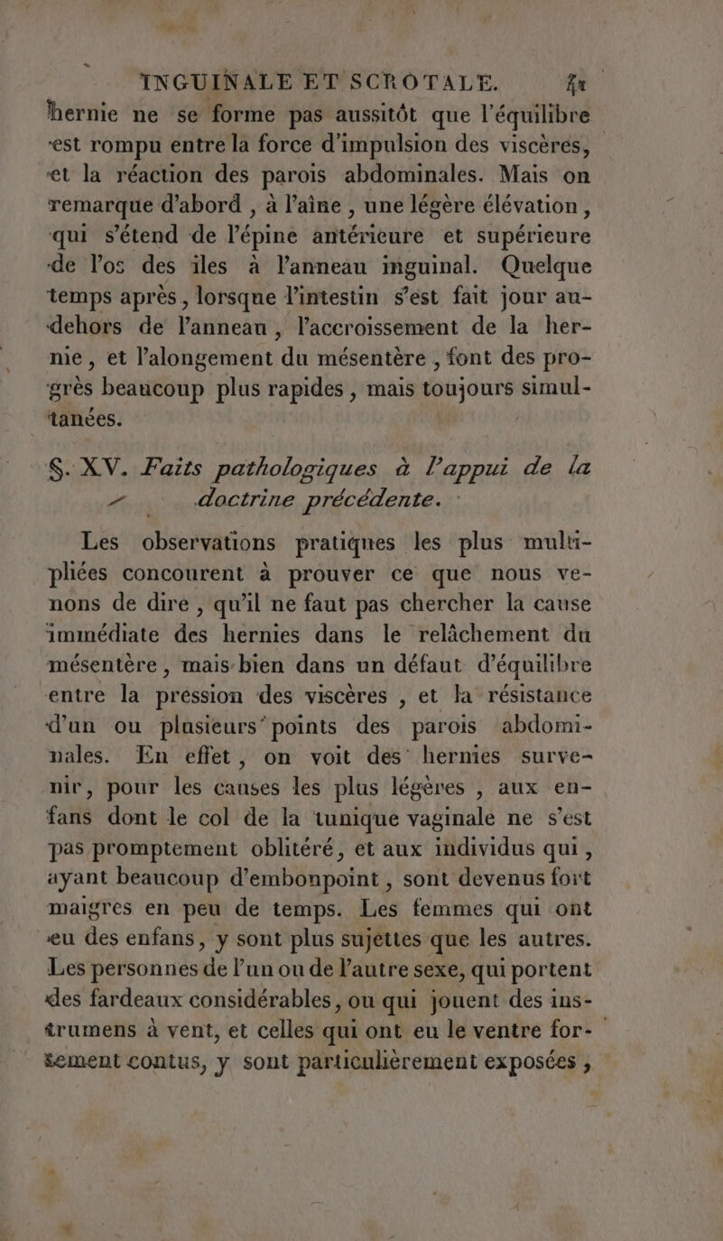 hernie ne se forme pas aussitôt que l'équilibre ‘est rompu entre la force d'impulsion des viscères, ‘et la réaction des parois abdominales. Mais on remarque d'abord , à l’aîne , une légère élévation, qui s'étend de l’épine antérieure et supérieure de los des iles à l’anneau inguinal. Quelque temps après, lorsque l'intestin s’est fait jour au- dehors de l’annean, l'accroissement de la her- nie, et l’alongement du mésentère , font des pro- grès beaucoup plus rapides , mais toujours simul- tanées. : S. XV. Faits pathologiques à l'appui de la &gt; doctrine précédente. Les observations pratiques les plus multi- pliées concourent à prouver ce que nous ve- nons de dire, qu'il ne faut pas chercher la cause immédiate des hernies dans le relâchement du mésentère , mais bien dans un défaut d'équilibre entre la pression des viscères , et la résistance d’un ou plusieurs’ points des parois abdomi- pales. En effet, on voit des hernies surve- nir, pour les causes les plus légères , aux en- fans dont le col de la tunique vaginale ne s'est pas promptement oblitéré, et aux individus qui, ayant beaucoup d’embonpoint , sont devenus fort maigres en peu de temps. Les femmes qui ont eu des enfans, y sont plus sujettes que les autres. Les personnes de l’un ou de l’autre sexe, qui portent «les fardeaux considérables, ou qui jouent des ins- irumens à vent, et celles qui ont eu le ventre for- sement contus, y sont particulièrement exposées ,