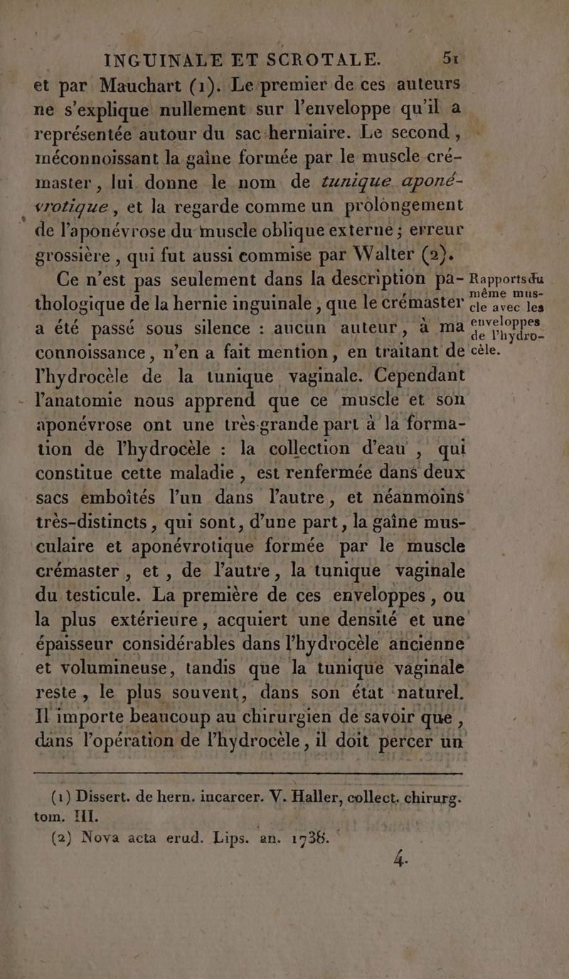 - ne s'explique nullement sur l’enveloppe qu'il a représentée autour du sac:herniaire. Le second, méconnoissant la gaîne formée par le muscle cré- master, lui. donne le nom de {nique aponé- vrotigue , et la regarde comme un prolongement de l’aponévrose du muscle oblique externe ; erreur grossière , qui fut aussi commise par Walter (2). Ce n’est pas seulement dans la description pa- thologique de la hernie inguinale ; que le crémaster a été passé sous silence : aucun auteur, à ma connoissance , n’en a fait mention, en (Riot de l’hydrocéle da la tunique vaginale. Cependant l'anatomie nous apprend que ce muscle et son aponévrose ont une très-grande part à la forma- tion de lhydrocele : la FER OR d'eau , qui constitue cette maladie , est renfermée dans deux sacs emboîtés l’un dans l'autre, et néanmoins très-distincts > qui sont, d'une part, la gaine mus- culaire et aponévrotique formée par Te muscle crémaster , et, de l’autre, la tunique vaginale du testicule. La première de ces enveloppes , ou la plus extérieure, acquiert une densité et une Rapports du même mus- cle avec les enveloppes de l’hydro- cèle. et volumineuse, tandis que la tunique vaginale reste, le plus souvent, dans son état: naturel. Il importe beaucoup au chirurgien de savoir que, dans l'opération de l’hydrocèle, il doit percer un (1) Dissert. de hern. incarcer. V. pie collect. chirurg. tom. HI. (2) Nova acta erud. Lips. an. 1738.