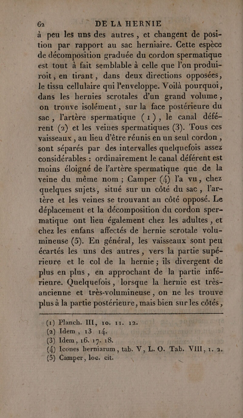 à peu les uns des autres, et changent de posi- tion par rapport au sac herniaire. Cette espèce de décomposition graduée du cordon spermatique est tout à fait semblable à celle que l’on produi- roit, en tirant, dans deux directions opposées, le tissu cellulaire qui l'enveloppe. Voilà pourquoi, dans les hernies scrotales d’un grand volume , on trouve isolément, sur la face postérieure du sac, l'artère spermatique (1), le canal défé- rent (2) et les veines spermatiques (3). Fous ces vaisseaux , au lieu d’être réunis en un seul cordon, ‘sont séparés par des intervalles quelquefois assez considérables : ordinairement le canal déférent est moins éloigné de l’artère spermatique que de la veine du même nom; Camper (4) l'a vu, chez quelques sujets, situé sur un côté du sac, l’ar- tere et les veines se trouvant au côté opposé. Le déplacement et la décomposition du cordon sper- matique ont lieu également chez les adultes , et chez les enfans affectés de hernie scrotale volu- mineuse (5). En général, les vaisseaux sont peu écartés les uns des autres, vers la partie supé- rieure et le col de la hernie ; ils divergent de plus en plus, en approchant de la partie infé- rieure. Quelquelois , lorsque la hernie est très- ancienne et très-volumineuse , on ne les trouve plus à la partie postérieure, mais bien sur les côtés, pda arc ner PUS) Ang a HA PA Lt) es LEA Lee (1) Planch. A He TI; 14: (2) Idem, 13. (3) Idem, 16.17. ns (4) Icones herniarum, tab. V, L. O. Tab. VIII, 1. 2, ta