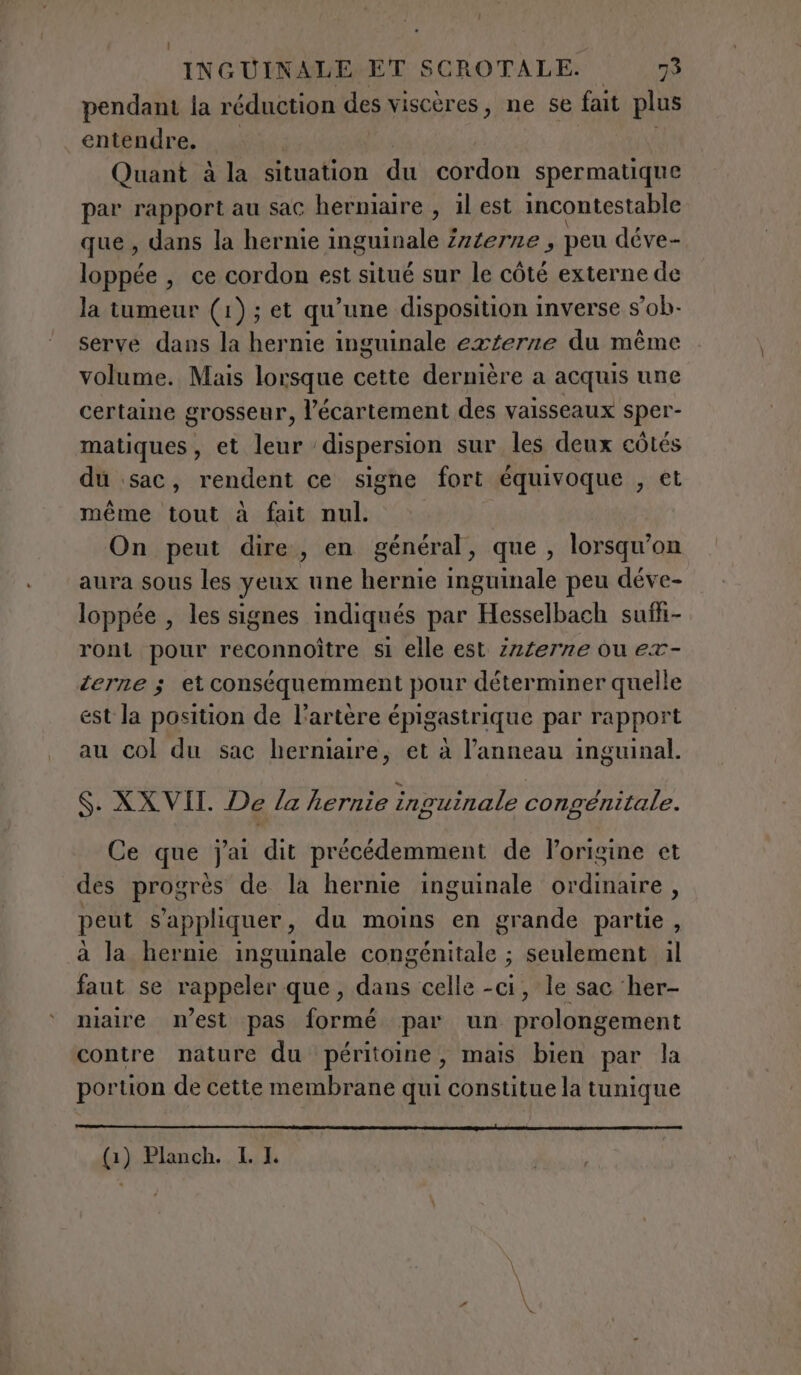 pendant la réduction des viscères, ne se fait plus entendre. Quant à la situation du cordon spermatique par rapport au sac herniaire , il est incontestable que, dans la hernie inguinale Zzzerze, peu déve- loppée , ce cordon est situé sur le côté externe de la tumeur (1); et qu’une disposition inverse s’ob- serve dans la hernie inguinale externe du même volume. Mais lorsque cette dernière a acquis une certaine grosseur, l’écartement des vaisseaux sper- matiques, et leur dispersion sur les deux côtés du sac, rendent ce signe fort équivoque , et même tout à fait nul. On peut dire, en général, que, lorsqu'on aura sous les yeux une hernie inguinale peu déve- loppée , les signes indiqués par Hesselbach suffi- ront pour reconnoître si elle est z2/erne ou ex- terne ; et conséquemment pour déterminer quelle est la position de l'artère épigastrique par rapport au col du sac hermaire, et à l'anneau inguinal. S. XXVII. De la hernie inguinale congénitale. Ce que j'ai dit précédemment de l’origine et des progrès de la hernie inguinale ordinaire, peut s'appliquer, du moins en grande partie , a la hernie inguinale congénitale ; seulement il faut se rappeler que, dans celle -ci, le sac her- niaire n’est pas formé par un prolongement contre nature du péritoine, mais bien par la portion de cette membrane qui constitue la tunique mme om