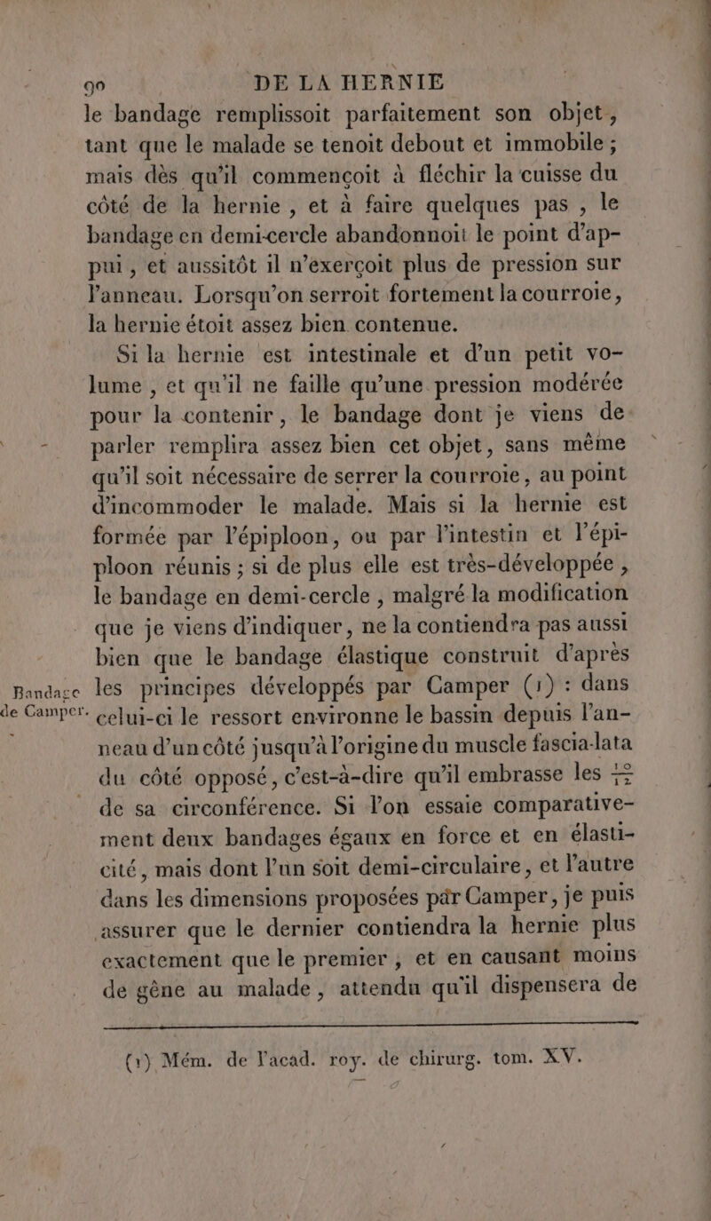 Bandage de Camper. 90 DE LA HERNIE le bandage remplissoit parfaitement son objet, tant que le malade se tenoit debout et immobile; mais dès qu'il commencoit à fléchir la cuisse du côté de la hernie , et à faire quelques pas , le bandage en demi-cercle abandonnoii le point d’ap- pui, et aussitôt il n’exerçoit plus de pression sur l’anneau. Lorsqu’on serroit fortement la courroie, la hernie étoit assez bien contenue. Si la hernie est intestinale et d’un petit vo- lume , et qu'il ne faille qu’une pression modérée pour la contenir, le bandage dont je viens de parler remplira assez bien cet objet, sans même qu'il soit nécessaire de serrer la courroie, au point d’incommoder le malade. Mais si la hernie est formée par l’épiploon, ou par l'intestin et lépi- ploon réunis ; si de plus elle est très-développée , le bandage en demi-cercle , malgré la modification que je viens d'indiquer, ne la contiendra pas aussi bien que le bandage élastique construit d’après les principes développés par Camper (1) : dans celui-ci le ressort environne le bassin depuis l’an- neau d’un côté jusqu’à l’origine du muscle fascia-lata du côté opposé, c’est-à-dire qu’il embrasse les 7% de sa circonférence. Si l’on essaie comparative- ment deux bandages égaux en force et en élasti- cité, mais dont l’un soit demi-circulaire, et l'autre dans les dimensions proposées par Camper, je puis exactement que le premier; et en causant moins de gène au malade, attendu qu'il dispensera de ——rPP———_——___——_—_______———————_—r—rrt€TETeTrrroaWaWaWa Sd