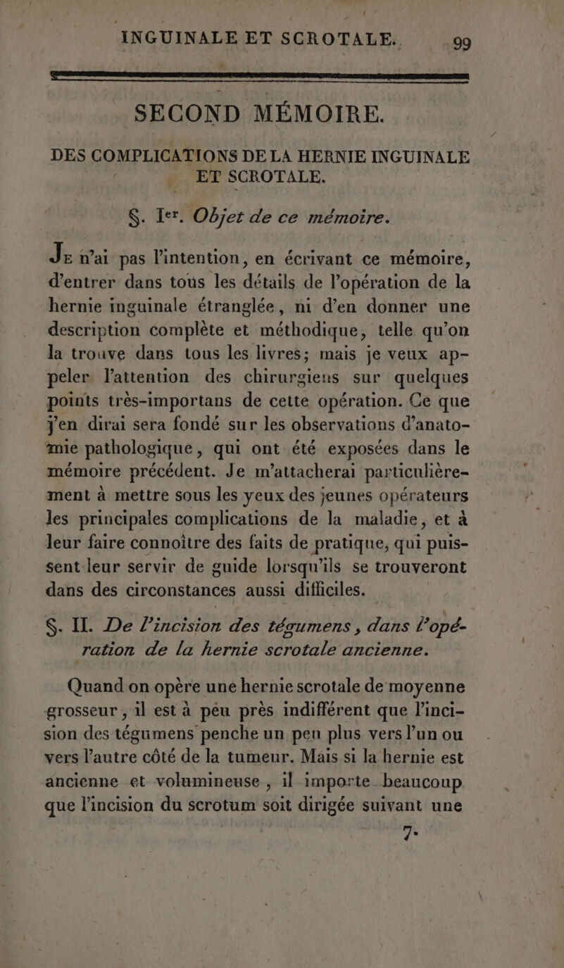 f INGUINALE ET SCROTALE. 99 f ETTI EAT TOT E SECOND MÉMOIRE. DES COMPLICATIONS DE LA HERNIE INGUINALE | ET SCROTALE. S. Ier. Objet de ce mémoire. Je ai pas l’intention, en écrivant ce mémoire, d’entrer dans tous les détails de l’opération de la hernie inguinale étranglée, ni d’en donner une description complète et méthodique, telle qu’on la trouve dans tous les livres; mais je veux ap- peler l'attention des chirurgiens sur quelques points très-importans de cette opération. Ce que Jen dirai sera fondé sur les observations d’anato- mie pathologique, qui ont été exposées dans le mémoire précédent. Je m’attacherai particulière- ment à mettre sous les yeux des jeunes opérateurs les principales complications de la maladie, et à leur faire connoitre des faits de pratique, qui puis- sent leur servir de guide lorsqu'ils se trouveront dans des circonstances aussi difficiles. S. IL De l’incision des tégumens , dans l’opé- ration de la hernie scrotale ancienne. Quand on opère une hernie scrotale de moyenne grosseur , il est à peu près indifférent que l’inci- sion des tégumens penche un pen plus vers l’un ou vers l’autre côté de la tumeur. Mais si la hernie est ancienne et volumineuse , il importe beaucoup que l’incision du scrotum soit dirigée suivant une 7.