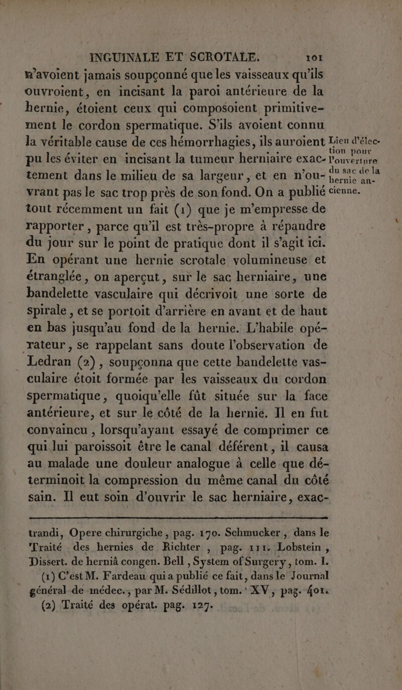 w’avoient jamais soupçonné que les vaisseaux qu'ils ouvroient, en incisant la paroi antérieure de la hernie, étoient ceux qui composoient, primitive- ment le cordon spermatique. S'ils avoient connu la véritable cause de ces hémorrhagies, ils auroient etes pu les éviter en incisant la tumeur herniaire exac- l'ouverture tement dans le milieu de sa largeur , et en n’ou- ig son vrant pas le sac trop près de son fond. On a publié cienne. tout récemment un fait (1) que je m’empresse de rapporter , parce qu'il est très-propre à répandre du jour sur le point de pratique dont il s’agit ici. En opérant une hernie scrotale volumineuse et étranglée, on apergut, sur le sac herniaire, une bandelette vasculaire qui décrivoit une sorte de spirale , et se portoit d’arrière en avant et de haut en bas jusqu’au fond de la hernie. L’habile opé- rateur, se rappelant sans doute l'observation de Ledran (2), soupçonna que cette bandelette vas- culaire étoit formée par les vaisseaux du cordon spermatique, quoiqu’elle fût située sur la face antérieure, et sur le côté de la hernie. Il en fut convaincu , lorsqu’ayant essayé de comprimer ce qui lui paroissoit être le canal déférent, il causa au malade une douleur analogue è à celle que dé- terminoit la compression du méme canal du cote sain. Il eut soin d’ouvrir le sac herniaire, exac- trandi, Opere chirurgiche , pag. 170. Schmucker , dans le Traité des hernies de Richter , pag. 111. Lobstein , Dissert. de hernià congen. Bell , System of Surgery, tom. I. (x) C’est M. Fardeau quia Suns ce fait, dans le Journal général de médec., par M. Sédillot, tom.\ XV, pag. Gor. (2) Traité des opérat. pag. 127.