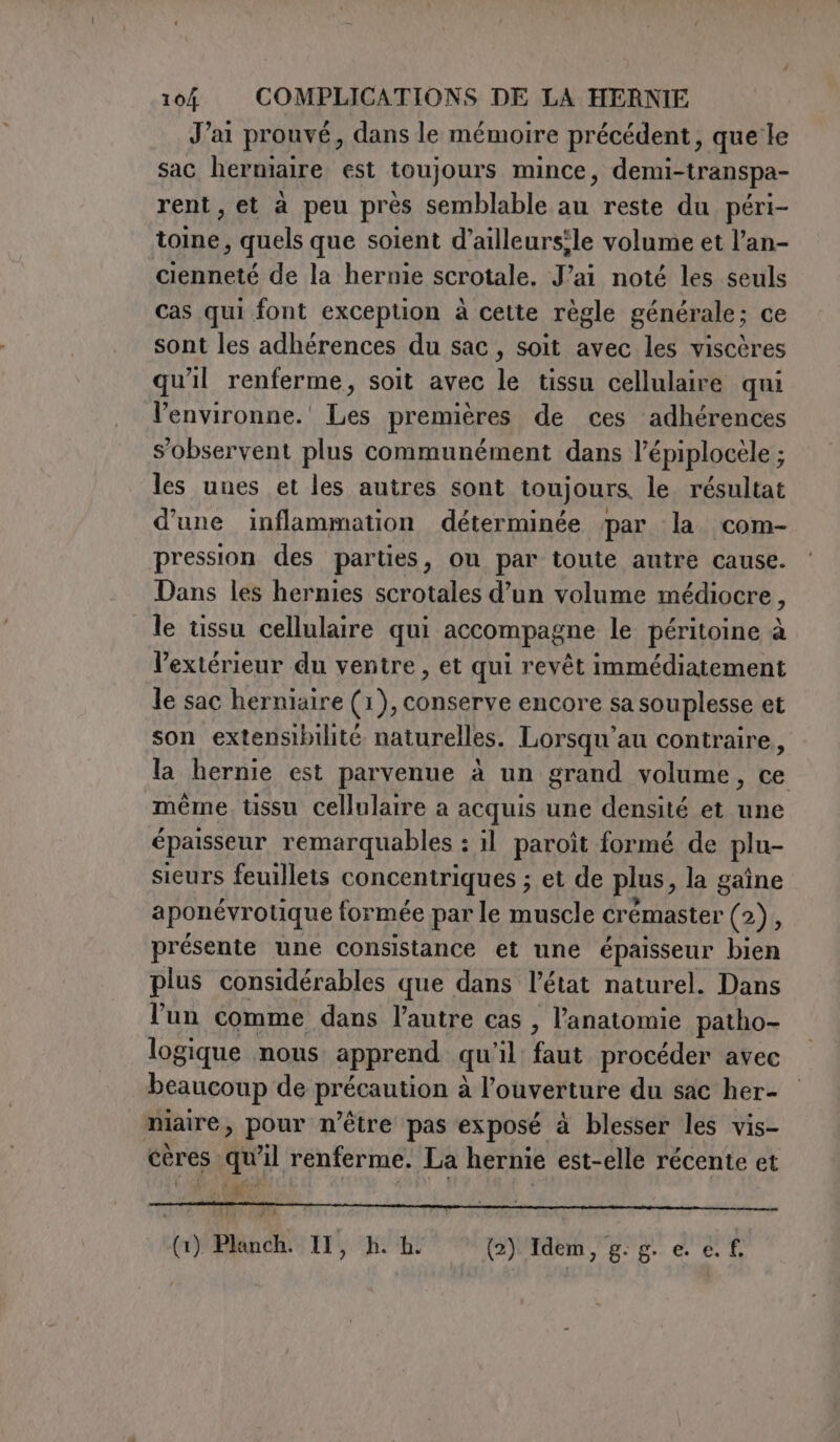 Jai prouvé, dans le mémoire précédent, que le sac herniaire est toujours mince, demi-transpa- rent, et à peu pres semblable au reste du péri- toine, quels que soient d’ailleursile volume et l’an- cienneté de la hernie scrotale. J'ai noté les seuls cas qui font exception à cette règle générale; ce sont les adhérences du sac, soit avec les viscères qu'il renferme, soit avec le tissu cellulaire qui l’environne.' Les premières de ces adhérences s’observent plus communément dans l’épiplocèle ; les unes et les autres sont toujours, le résultat d'une inflammation déterminée par la com- pression des parties, ou par toute autre cause. Dans les hernies scrotales d’un volume médiocre, le tissu cellulaire qui accompagne le péritoine à l'extérieur du ventre, et qui revêt immédiatement le sac herniaire (1), conserve encore sa souplesse et son extensibilité naturelles. Lorsqu'au contraire, la hernie est parvenue à un grand volume, ce même tissu cellulaire a acquis une densité et une épaisseur remarquables : il paroît formé de plu- sieurs feuillets concentriques ; et de plus, la gaîne aponévrotique formée par le muscle érémaster (235 présente une consistance et une épaisseur bien plus considérables que dans l’état naturel. Dans l'un comme dans l’autre cas , l'anatomie patho- logique nous apprend qu'il: faut procéder avec beaucoup de précaution à l'ouverture du sac her- maire, pour n'être pas exposé à blesser les vis- cères qu'il renferme. La hernie est-elle récente et (1) Planch. Il, h. hi (2) Idem, g: g. e. e. f.