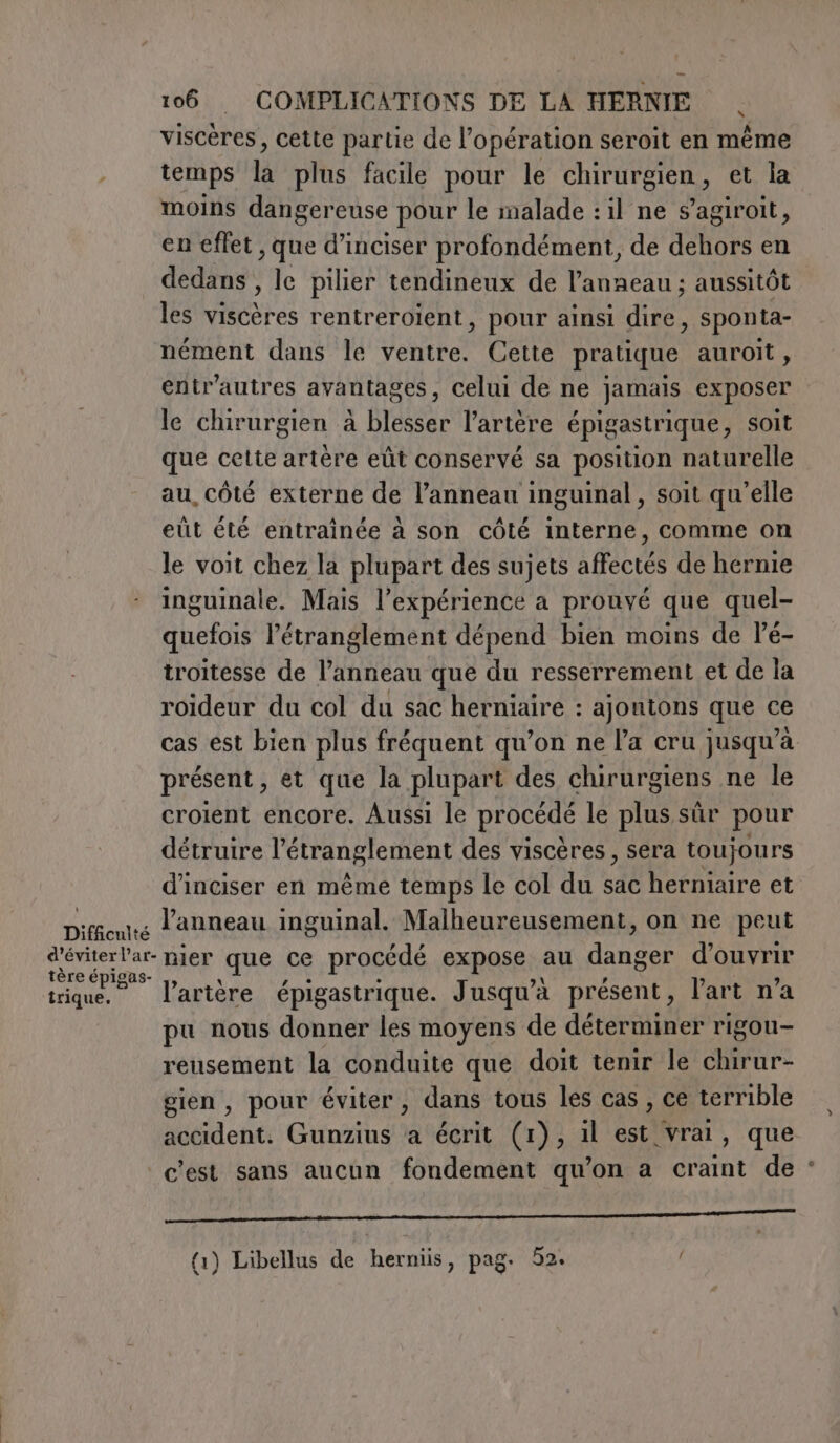 viscères, cette partie de l'opération seroit en même . temps la plus facile pour le chirurgien, et la moins dangereuse pour le malade : il ne s’agiroit, en effet, que d’inciser profondément, de dehors en dedans , le pilier tendineux de l'anneau ; aussitôt les viscères rentreroient, pour ainsi dire, sponta- nément dans le ventre. Cette pratique auroit, entr’autres avantages, celui de ne jamais exposer le chirurgien à blesser l'artère épigastrique, soit que cette artère eût conservé sa position naturelle au, côté externe de l'anneau inguinal , soit qu'elle eût été entrainée à son côté interne, comme on le voit chez la plupart des sujets affectés de hernie inguinale. Mais l'expérience a prouvé que quel- quefois l’étranglement dépend bien moins de Pé- troitesse de dii que du resserrement et de la roideur du col du sac herniaire : ajontons que ce cas est bien plus fréquent qu’on ne l’a cru jusqu’à présent, et que la plupart des chirurgiens ne le croient encore. Aussi le procédé le plus sûr pour détruire l'étranglement des viscères , sera toujours d’inciser en même temps le col du sac herniaire et pie l'anneau inguinal. Malheureusement, on ne peut M nier que ce procédé expose au danger d'ouvrir tique. l'artère épigastrique. Jusqu'à présent, l'art n'a pu nous donner les moyens de déterminer rigou- reusement la conduite que doit tenir le chirur- gien , pour éviter, dans tous les cas , ce terrible accident. Gunzius ‘a écrit (1), il est vrai, que c'est sans aucun fondement qu’on a craint de : qq _ ZBRDn[RD&lt;&lt;&lt;TT {1) Libellus de herniis, pag. 52.