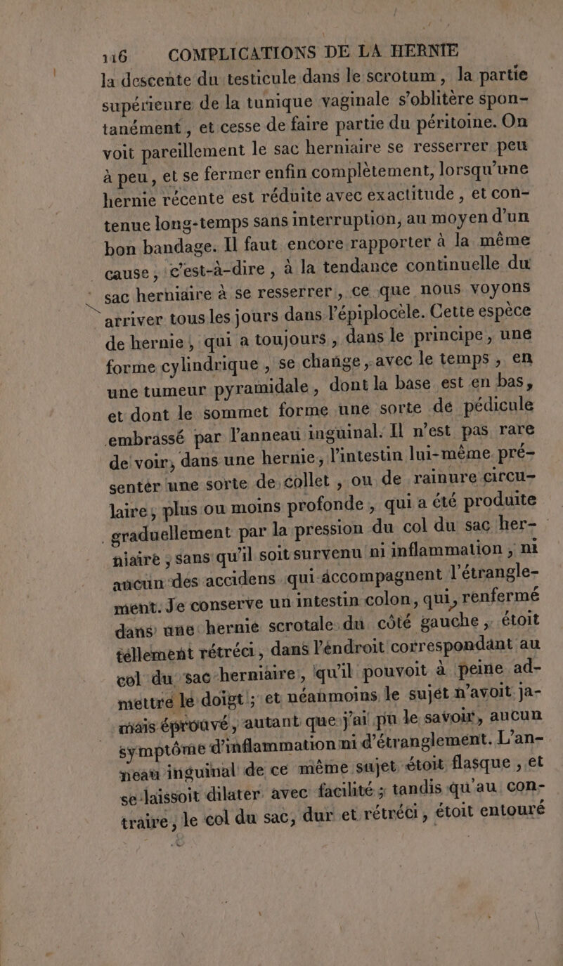 la descente du testicule dans le scrotum, la partie supérieure de la tunique vaginale s’oblitère spon- tanément , et cesse de faire partie du péritome. On voit pareillement le sac herniaire se resserrer peu à peu, et se fermer enfin complètement, lorsqu'une hernie récente est réduite avec exactitude , et con- tenue long-temps sans interruption, au moyen d’un bon bandage. Il faut encore rapporter à la même cause, c’est-à-dire, à la tendance continuelle du | sac hernidire à se resserrer, ce que nous voyons arriver tous les jours dans l’épiplocele. Cette espèce de hernie} qui a toujours, dans le principe, une forme cylindrique , se chañge avec le temps, en une tumeur pyramidale, dont la base est en bas, et dont le sommet forme une sorte dé pédicule ‘embrassé par l’anneau inguinal. Il n’est pas rare de voir, dans une hernie, l'intestin lui-même. pré- sentér une sorte de éollet ; ou de rainure circu- laire; plus ou moins profonde , quia été produite graduellement par la pression du col du sac her- niaire ; sans qu'il soit survenu ni inflammation ; nt aucun des accidens qui accompagnent l’étrangle- ment. Je conserve un intestin colon, qui, renfermé dans une: hernie scrotale du côté gauche ,. .étoit tellement rétréci, dans Pendroit correspondant au col du sac herniaire:, qu'il pouvoit à peine ad- mettre le doigt ; et néanmoins le sujét n’avoit. ja- mais éprouvé autant que j'ai pu le savoir, aucun symptôme d’inflammation ni d’étranglement. L’an- meau inguinal de ce même sujet étoit flasque , et se laissoit dilater avec facilité ; tandis qu'au con- traive , le col du sac, dur et rétréci, étolt entouré »