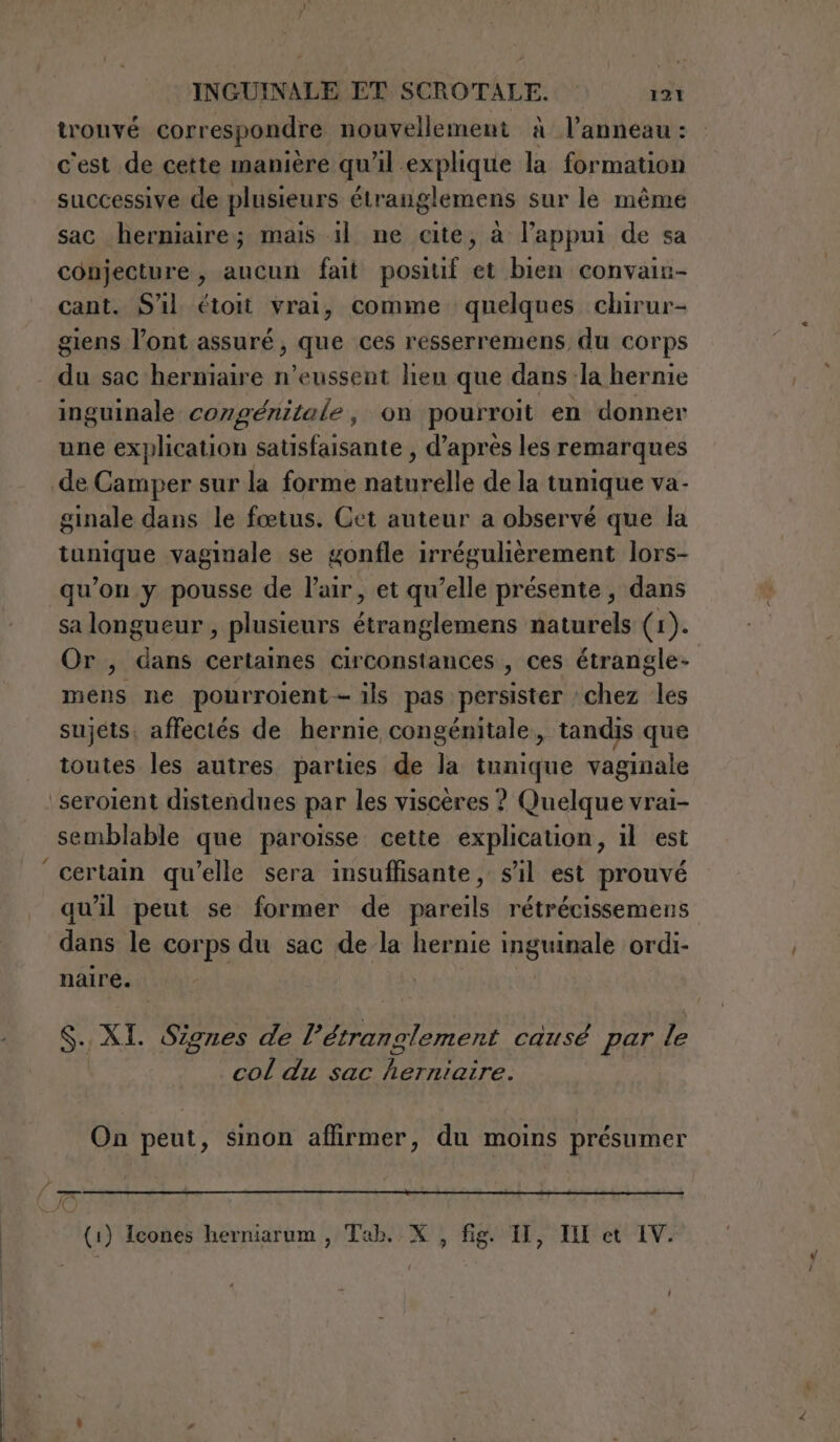 trouvé correspondre nouvellement à l’anneau: c'est de cette manière qu'il explique la formation successive de plusieurs étranglemens sur le même sac herniaire; mais il ne cite, à l’appui de sa conjecture , aucun fait positif et bien convaiu- cant. Sl étoit vrai, comme quelques chirur- giens l'ont assuré, que ces resserremens du corps du sac herniaire n’eussent lien que dans la hernie inguinale congénitale, on pourroit en donner une explication satisfaisante , d’après les remarques de Camper sur la forme naturelle de la tunique va- ginale dans le fœtus. Cet auteur a observé que la tunique vaginale se gonfle irrégulièrement lors- qu’on y pousse de l'air, et qu’elle présente ; dans sa longueur , plusieurs étranglemens naturels (1). Or, dans certaines circonstances , ces étrangle- mens ne pourroient- ils pas persister chez les sujets, affectés de hernie congénitale, tandis que toutes les autres parties de la tunique vaginale seroient distendues par les viscères ? Quelque vrai- semblable que paroisse cette explication, il est certain qu’elle sera insuffisante, sil est prouvé qu'il peut se former de pareils rétrécissemens dans le corps du sac de la hernie inguinale ordi- naire. Si XX Signes de 2? étranglement cause par le col du sac herniaire. On peut, sinon affirmer, du moins présumer (1) Icones herniarum , Tab. X , fig. I, IMM et IV.