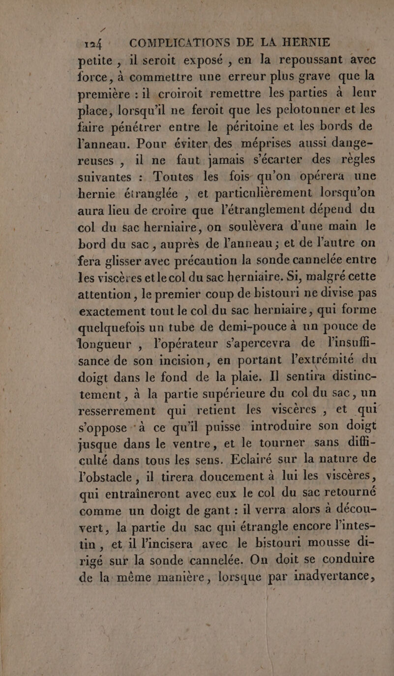 124 COMPLICATIONS DE LA HERNIE 1 petite , il seroit exposé , en la repoussant avec force, à commettre une erreur plus grave que la première : il croiroit remettre les parties à leur place, lorsqu'il ne feroit que les pelotonner et les faire pénétrer entre le péritoine et les bords de l'anneau. Pour éviter des méprises aussi dange- reuses , il ne faut jamais s’écarter des règles suivantes : Toutes les fois qu'on opérera une hernie étranglée , et particulièrement lorsqu'on aura lieu de croire que l’étranglement dépend du col du sac herniaire, on soulèvera d’une main le bord du sac, auprès de l’anneau; et de l’autre on fera glisser avec précaution la sonde cannelée entre les viscères et le col du sac herniaire. Si, malgré cette attention , le premier coup de bistouri ne divise pas exactement tout le col du sac herniaire, qui forme quelquefois un tube de demi-pouce à un pouce de longueur , lopérateur s'apercevra de l’insuffi- sance de son incision, en portant l’extrémité du doigt dans le fond de la plaie. Il sentira distinc- tement, à la partie supérieure du col du sac, un resserrement qui retient les viscères , et qui s'oppose ‘à ce qu'il puisse introduire son doigt jusque dans le ventre, et le tourner sans diffi- culté dans tous les sens. Eclairé sur la nature de l'obstacle , il tirera doucement à lui les viscères, qui entraînerent avec eux le col du sac retourné comme un doigt de gant : il verra alors à décou- vert, la partie du sac qui étrangle encore l’intes- tin, et il l’incisera avec le bistouri mousse di- rigé sur la sonde cannelée. On doit se conduire de la même manière, lorsque par inadvertance,