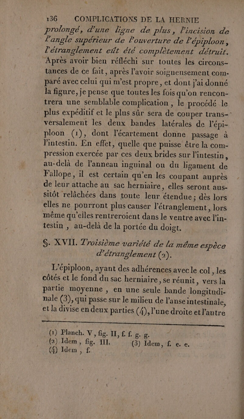 prolongé, d'une ligne de plus, l’incision de l'angle supérieur de l'ouverture de l’épiploon, l'étranglement et été complètement détruit. Après avoir bien réfléchi sur toutes les circons- tances de ce fait, après l’avoir soigneusement com- paré avec celui qui m’est propre, et dont j'ai donné la figure, je pense que toutes les fois qu’on rencon- trera une semblable complication , le procédé le plus expéditif et le plus sûr sera de couper trans- versalement les deux bandes latérales de l'épi- ploon (1), dont l’écartement donne passage à l’intestin. En effet, quelle que puisse être la com- pression exercée par ces deux brides sur l'intestin x au-delà de l'anneau inguinal ou du ligament de Fallope, il est certain qu'en les coupant auprès de leur attache au sac herniaire, elles seront aus- sitôt relâchées dans toute leur étendue ; dès lors elles ne pourront plus causer l’étranglement, lors même qu’elles rentreroient dans le ventre avec l’in- testin , au-delà de la portée du doigt. S. XVII. Troisième variété de la même espéce d’étranglement (2). L’épiploon, ayant des adhérences avec le col les côtés et le fond du sac herniaire ,Se réunit, vers la partie moyenne , en une seule bande longitudi- nale (3), qui passe sur le milieu de l’anse intestinale, et la divise en deux parties (4), l’une droite et l'autre . (1) Planch. V, fig. IL, £. f. E g. ï : (2) Idem, fig. III, (3) Idem, £ e. e. (4) Idem , f. | |