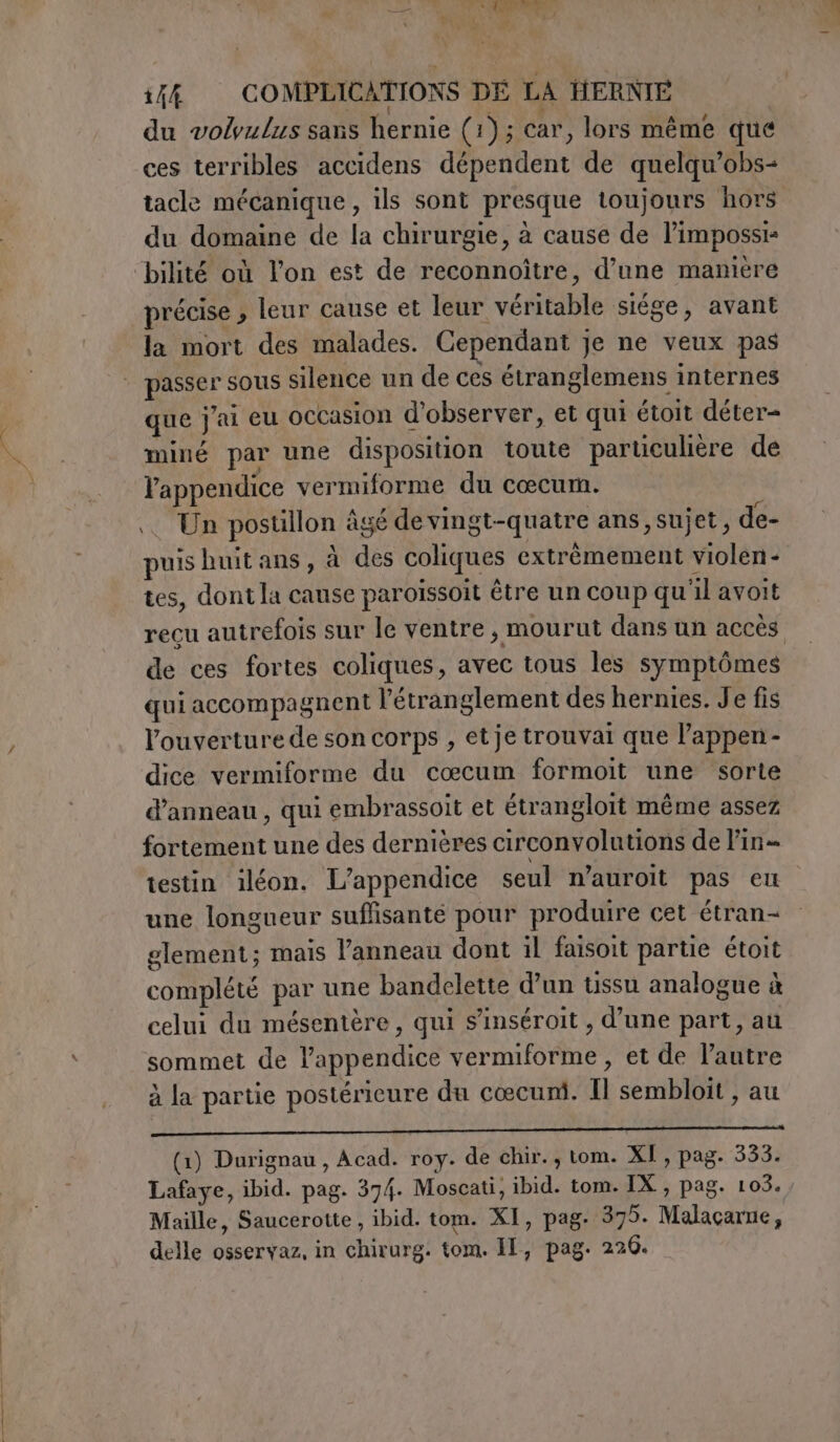 — NE, ] \ AC TE: 15% COMPLICATIONS DE LA HERNIE du volvulus sans hernie (1); car, lors même que ces terribles accidens dépendent de quelqu’obs- tacle mécanique , ils sont presque toujours hors du domaine de la chirurgie, à cause de limpossi- “bilité où l’on est de reconnoître, d’une manière précise , leur cause et leur véritable siége, avant la mort des malades. Cependant je ne veux pas | passer sous silence un de ces étranglemens internes que j'ai eu occasion d'observer, et qui étoit déter- miné par une disposition toute particuhère de l’appendice vermiforme du cœcum. . Un postillon âgé de vingt-quatre ans, sujet, de- puis huit ans, à des coliques extrêmement violen- tes, dont la cause paroïssoit être un coup qu'il avoit recu autrefois sur le ventre, mourut dans un accès de ces fortes coliques, avec tous les symptômes qui accompagnent l'étranglement des hernies. Je fis l’ouverturede son corps , et je trouvai que l’appen- dice vermiforme du cœcum formoit une sorte d’anneau, qui embrassoit et étrangloit même assez fortement une des dernières circonvolutions de Fin testin iléon. L’appendice seul n’auroit pas eu une longueur suffisante pour produire cet étran- glement; mais l’anneau dont il faisoit partie étoit complété par une bandelette d’un ussu analogue à celui du mésentère, qui s’inséroit , d'une part, au sommet de l’appendice vermiforme, et de l'autre à la partie postérieure du cœcuni. Il sembloit , au 5 —— (1) Durignau , Acad. roy. de chir., tom. XI, pag. 333. Lafaye, ibid. pag. 374. Moscati, ibid. tom. IX , pag. 103. Maille, Saucerotte, ibid. tom. XI, pag. 375. Malacarne, delle osservaz, in chirurg. tom. II, pag. 220.
