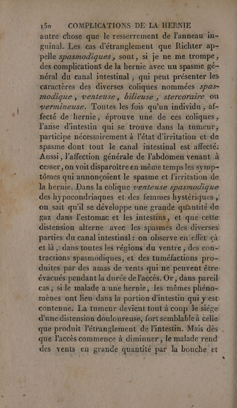 ea 150 COMPLICATIONS DE LA HERNIE autre chose que le resserrement de l'anneau in- guinal. Les cas d’étranglement que Richter ap- pelle spasmodiques, sont, si je ne me trompe, des complications de la hernie avec un spasme gé- néral du canal intestinal ; qui peut présenter les caractères des diverses coliques nommées spas- modique , venteuse, bilieuse ; stercoraire où vermineuse. Toutes les fois qu'un individu ; af- fecté de hernie, éprouve une de cés coliques, l’anse d’intestin qui se trouve dans la tumeur, participe nécessairement à l’état d’irritation et de spasme dont tout le canal intestinal est affecté: Aussi, l’affection générale de l'abdomen venant à cesser, on voit disparoître en même temps les symp= tômes qui annoncoient le spasme et l’irritation de la hernie. Dans la colique venteuse spasmodigue des hypocondriaques et..des. femmes hystériques, on sait qu'il se développe une grande quantité de gaz dans l'estomac et les intestins, et que cette distension alterne avec les spasmés des diverses parties du canal intestinäl : on observe en effet çà et la ,) dans toutes les régions du ventre ; des con- tractions spasmodiques, et des tuméfactions pro- duites par des amas de vents qui ne peuvent être évacués’ pendant la durée de Paccès. Or, dans pareil cas; sile malade a'une hernie, les mêmes phéno- mènes ont lieu dans la portion d’intestin qui y'est: d’une distension douloureuse, fort semblable à celle que produit l’étranglement de l'intestin. Mais dès que l’accès commence à diminuer , le malade rend des vents en grande quantité par la bouche et ‘