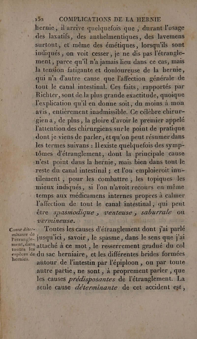 hernie, il'arrive quelquefois que | durant l'usage des laxatifs, des anthelmentiques, des lavemens surtout, et mème des émétiques, lorsqu'ils sont indiqués , on voit cesser, je ne dis pas l’étrangle- ment, parce qu’il n’a jamais lieu dans ce cas, mais la En fatigante et douloureuse de la hernie, qui n’a d'autre cause que l'affection générale de tout le canal intestinal. Ces faits, rapportés par Richter, sont de la plus grande exactitude, quoique l'explication qu'il en donne soit, du moins à mon avis, entièrement inadmissible. Ce célèbre chirur- ‘giena, de plus, la gloire d’avoir le premier appelé l'attention des chirurgiens snrle point de pratique dont je viens de parler; etqu’on peut résumer dans les termes suivans : Ilexiste quelquefois des symp- tômes d’étranglement, dont la principale cause n’est point dans la hernie, mais bien dans tout le reste du canal intestinal ; et l’on emploieroit inu- ülement , pour les combattre ; les topiques les mieux indiqués, si l’on n’avoitrecours en même temps aux médicamens internes propres à Calmer l'affection de tout le canal intéstinal, qui peut être spasmodique s Venteuse 4 saburrale ou vermineuse. | Cause deter Toutes les causes d’ Agia ca dont j'ai parlé Témange. jusqu'ici, savoir; le spasme , dans le sens que j'ai ment, dans attaché à ce mot , le resserrement gradué du col espèces de.du sac herniaire, ge les différentes brides formées hernies. 3 ) autour de ge re par l’épiploon , ou par toute autre partie, ne sont; à proprement parler , que les causes Priddisbotantes dé l’étranglement. La seule cause déterminante de cet den est,