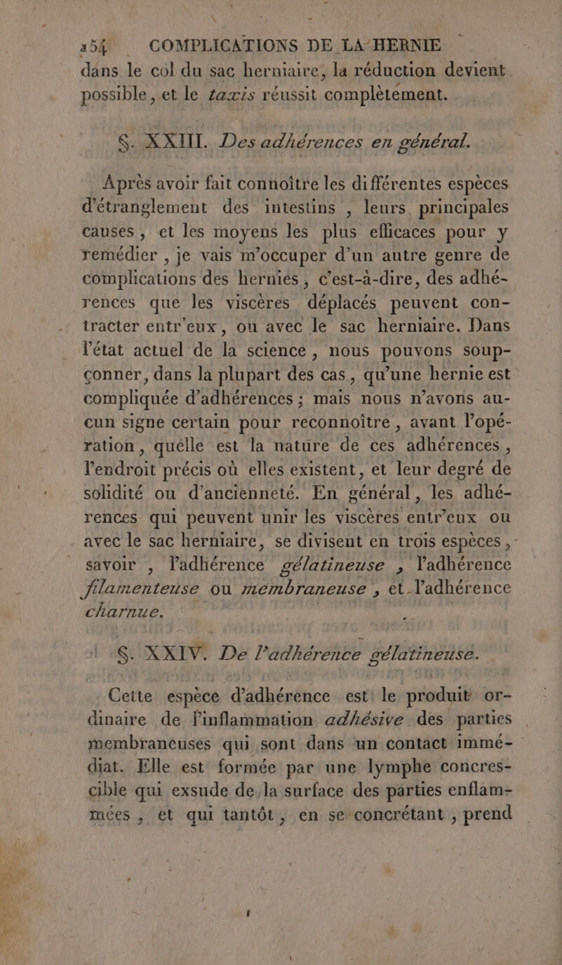 St \ à = dans le col du sac herniaire, la réduction devient possible ,.et le zaxis réussit complètement. S. XXIII. Des adhérences en général. Après avoir fait connoître les différentes espèces d’étranglement des intestins , leurs, principales causes , et les IDA RO les plus eflicaces pour y remédier , je vais m'occuper d’un autre genre de DB Ons des herniés, c’est-à-dire, des adhé- rences que les viscères déplacés peuvent con- tracter entr'eux, ou avec le sac herniaire. Dans l’état actuel de la science , nous pouvons soup- conner, dans la plupart des cas una hernie est compliquée d’adhérences ; mais nous n’avons au- cun signe certain pour reconnoître , avant l’opé- ration, quelle est la nature de ces adhérences, l'endroit précis où elles existent, et leur degré de solidité ou d'ancienneté. En général _ les HAE rences qui peuvent unir les viscères ri cux ou avec le sac herniaire, se divisent en trois espèces, savoir , l’adhérence gélatineuse , l’adhérence Jilamenteuse ou membraneuse , et l’adhérence charnue. Ki XXIV. De l’adhérence SIOE Cette espèce d'édhénéhce est le produit or- dinaire de finflammation adhésive des parties membraneuses qui sont dans un contact immé- diat. Elle est formée par une lymphe concres- cible qui exsude de,la surface des parties enflam- mées , ét qui tantôt, en se concrétant , prend