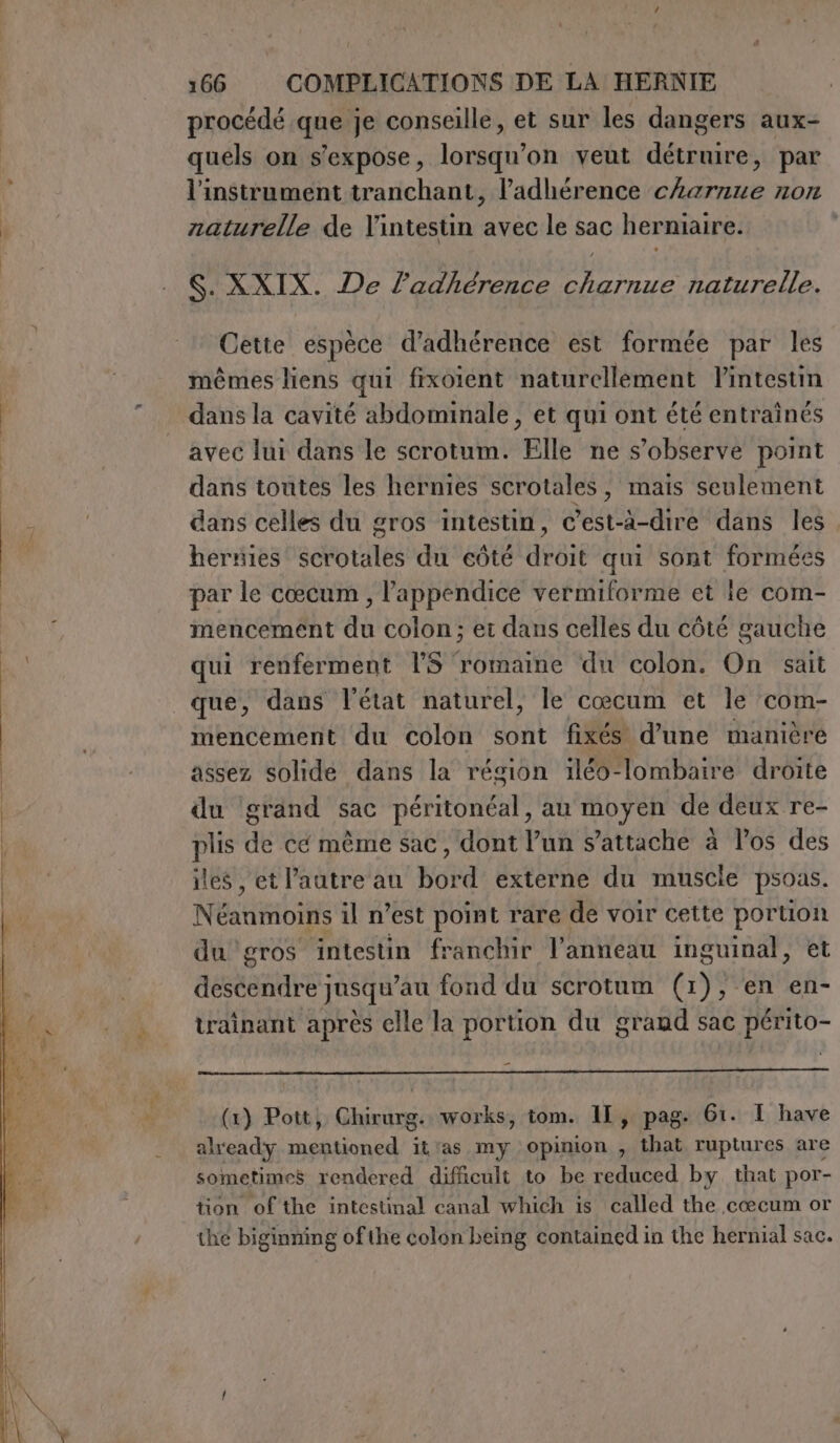 procédé que je conseille, et sur les dangers aux- quels on s'expose, lorsqu'on veut détruire, par l'instrument tranchant, l’adhérence cherzze non naturelle de l'intestin avec le sac herniaire. S. XXIX. De l’adhérence charnue naturelle. Cette espèce d’adhérence est formée par les mêmes liens qui fixoient naturellement Pintestin dans la cavité abdominale, et qui ont été entraînés avec lui dans le scrotum. Elle ne s’observe point dans toutes les hernies scrotales, mais seulement dans celles du gros intestin, c’est-à-dire dans les hérnies states du eûté dear qui sont formées par le cœcum , l’appendice vermiforme et le com- mencement du colon; et dans celles du côté gauche qui renferment LS romaine du colon. On sait que, dans l'état naturel, le cœcum et le ‘com- mencement du colon sont fixés d’une manière assez solide dans la région iléo-lombaire droite du grand sac péritonéal, au moyen de deux re- plis de cé même sac, dont l’un s'attache à los des iles , et l’autre au bord externe du muscle psoas. Néanioins il n’est point rare de voir cette 54 du gros intestin franchir l'anneau inguinal, ARBRE LEE au fond du scrotum (x 1) , ; en en- trainant après elle la portion du grand sac périto- (1) Pott, Chirurg. works, tom. 1I, pag. 61. I have already iaia it as my opinion , that ruptures are sometimes rendered difficult to be reduced by that por- tion of the intestinal canal which is called the cœcum or the biginning ofthe colon being contained in the hernial sac.